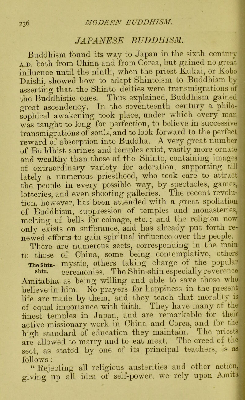 JAPANESE BUDDHISM. Buddhism found its way to Japan in the sixth century A.i). both from China and from Corea, but gained no great influence until the ninth, when the priest Kukai, or Kobo Daishi, showed how to adapt Shintoism to Buddhism by asserting that the Shinto deities were transmigrations of the Buddhistic ones. Thus explained, Buddhism gained great ascendency. In the seventeenth century a philo- sophical awakening took place, under which every man was taught to long for perfection, to believe in successive ; transmigrations of souls, and to look forward to the perfect reward of absorption into Buddha. A very great number of Buddhist shrines and temples exist, vastly more ornate and wealthy than those of the Shinto, containing images of extraordinary variety for adoration, supporting till lately a numerous priesthood, who took care to attract the people in every possible way, by spectacles, games, lotteries, and even shooting galleries. The recent revolu- tion, however, has been attended with a great spoliation of Buddhism, suppression of temples and monasteries, melting of bells for coinage, etc.; and the religion now only exists on sufferance, and has already put forth re- newed efforts to gain spiritual influence over the people. There are numerous sects, corresponding in the main to those of China, some being contemplative, others The shin- mystic, others taking charge of the popular shin. ceremonies. The Shin-shin especially reverence Amitabha as being willing and able to save those who believe in him. No prayers for happiness in the present life are made by them, and they teach that morality is of equal importance with faith. They have many of the finest temples in Japan, and are remarkable for their active missionary work in China and Corea, and for the high standard of education they maintain. The priests are allowed to marry and to eat meat. The creed of the sect, as stated by one of its principal teachers, is as follows: “ Rejecting all religious austerities and other action, giving up all idea of self-power, we rely upon Amita! I