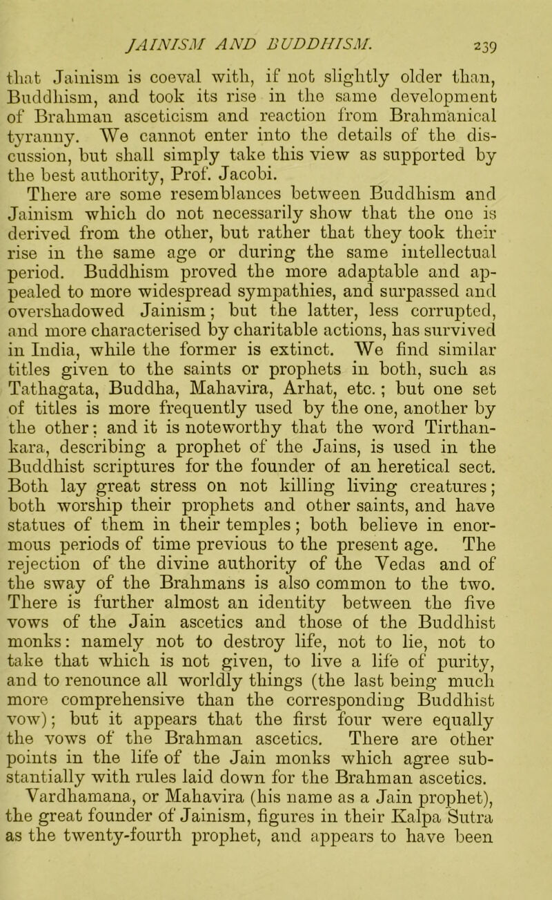 that Jainism is coeval with, if not slightly older than, Buddhism, and took its rise in the same development of Brahman asceticism and reaction from Brahm'anical tyranny. We cannot enter into the details of the dis- cussion, but shall simply take this view as supported by the best authority, Prof. Jacobi. There are some resemblances between Buddhism and Jainism which do not necessarily show that the one is derived from the other, but rather that they took their rise in the same age or during the same intellectual period. Buddhism proved the more adaptable and ap- pealed to more widespread sympathies, and surpassed and overshadowed Jainism; but the latter, less corrupted, and more characterised by charitable actions, has survived in India, while the former is extinct. We find similar titles given to the saints or prophets in both, such as Tathagata, Buddha, Mahavira, Arhat, etc.; but one set of titles is more frequently used by the one, another by the other; and it is noteworthy that the word Tirthan- kara, describing a prophet of the Jains, is used in the Buddhist scriptures for the founder of an heretical sect. Both lay great stress on not killing living creatures; both worship their prophets and other saints, and have statues of them in their temples; both believe in enor- mous periods of time previous to the present age. The rejection of the divine authority of the Yedas and of the sway of the Brahmans is also common to the two. There is further almost an identity between the five vows of the Jain ascetics and those of the Buddhist monks: namely not to destroy life, not to lie, not to take that which is not given, to live a life of purity, and to renounce all worldly things (the last being much more comprehensive than the corresponding Buddhist vow); but it appears that the first four were equally the vows of the Brahman ascetics. There are other points in the life of the Jain monks which agree sub- stantially with rules laid down for the Brahman ascetics. Vardhamana, or Mahavira (his name as a Jain prophet), the great founder of Jainism, figures in their Kalpa Sutra as the twenty-fourth prophet, and appears to have been