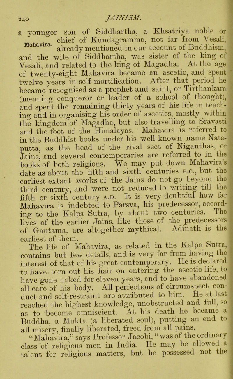 a younger son of Siddhartha, a Klisatriya noble or cliief of Kundagramma, not far from Vesali, Mahavira. a|rea(]y mentioned in our account of Buddhism, and the wife of Siddhartha, was sister of the king of Yesali, and related to the king of Magadha. At the age of twenty-eight Mahavira became an ascetic, and spent twelve years in self-mortification. After that period he became recognised as a prophet and saint, or Tirtliankara (meaning conqueror or leader of a school of thought), and spent the remaining thirty years of his life in teach- ing and in organising his order of ascetics, mostly within the kingdom of Magadha, but also travelling to Sravasti and the foot of the Himalayas. Mahavira is referred to in the Buddhist books under his well-known name Nata- putta, as the head of the rival sect of Niganthas, or Jains, and several contemporaries are referred to in the books of both religions. We may put down Mahavira’s date as about the fifth and sixth centuries b.c., but the earliest extant works of the Jains do not go beyond the third century, and were not reduced to writing till the fifth or sixth century a.d. It is very doubtful how far Mahavira is indebted to Parsva, his predecessor, accord- ing to the Ivalpa Sutra, by about two centuries. The lives of the earlier Jams, like those of the piedecessois of Gautama, are altogether mythical. Adinath is the earliest of them. _ The life of Mahavira, as related in the Ivalpa Sutra, contains but few details, and is very far from having the interest of that of his great contemporary. He is declared to have torn out his hair on entering the ascetic life, to have gone naked for eleven years, and to have abandoned all care of his body. All perfections of circumspect con- duct and self-restraint are attributed to him. He at last reached the highest knowledge, unobstructed and full, so as to become omniscient. At his death he became a Buddha, a Mukta (a liberated soul), putting an end to all misery, finally liberated, freed from all pains. “Mahavira,” says Professor Jacobi, “was of the ordinary class of religious men in India. He may be allowed a talent for religious matters, but he possessed not the