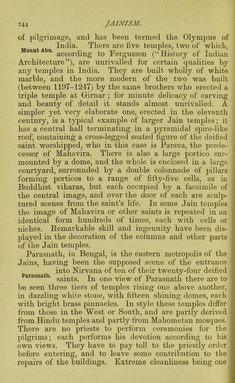 of pilgrimage, and has been termed the Olympus of India. There are five temples, two of which, Mount Abu. accorcijng Fergusson (“ History of Indian Architecture”), are unrivalled for certain qualities by any temples in India. They are built wholly of white marble, and the more modern of the two was built (between 1197-1247) by the same brothers who erected a triple temple at Gfirnar ; for minute delicacy of carving and beauty of detail it stands almost unrivalled. A simpler yet very elaborate one, erected in the eleventh century, is a typical example of larger Jain temples; it has a central hall terminating in a pyramidal spire-like roof, containing a cross-legged seated figure of the deified saint worshipped, who in this case is Parsva, the prede- cessor of Mahavira. There is also a large portico sur- mounted by a dome, and the whole is enclosed in a large courtyard, surrounded by a double colonnade of pillars forming porticos to a range of fifty-five cells, as in Buddhist viliaras, but each occupied by a facsimile of the central image, and over the door of each are sculp- tured scenes from the saint’s life. In some Jain temples the image of Mahavira or other saints is repeated in an identical form hundreds of times, each with cells or niches. Remarkable skill and ingenuity have been dis- played in the decoration of the columns and other parts of the Jain temples. Parasnath, in Bengal, is the eastern metropolis of the Jains, having been the supposed scene of the entrance into Nirvana of ten of their twenty-four deified Parasnath. sajn^s_ jn one view of Parasnath there are to ' be seen three tiers of temples rising one above another, in dazzling white stone, with fifteen shining domes, each with bright brass pinnacles. In style these temples differ from those in the West or South, and are partly derived from Hindu temples and partly from Mahometan mosques. i There are no priests to perform ceremonies for the j pilgrims; each performs his devotion according to his - own views. They have to pay toll to the priestly order before entering, and to leave some contribution to the repairs of the buildings. Extreme cleanliness being one