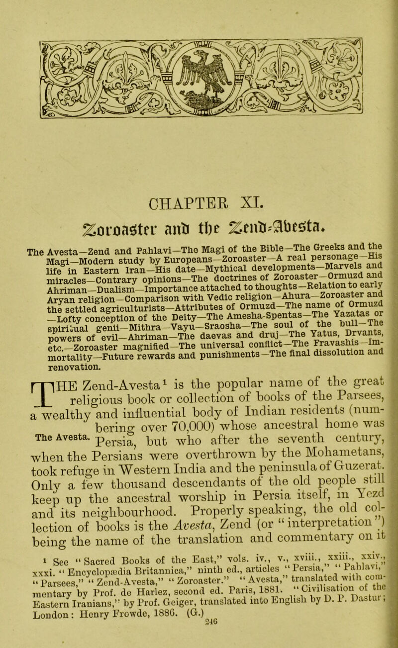 CHAPTER XI. Zoroaster anti t!)e ZentJ-^lbesta* The Avesta-Zend and Pahlavi-Tho Magi of the Bible-The Ma°i—Modern study by Europeans—Zoroaster—A real persona-,e His life° in Eastern Iran-His date-Mythical developments-Maryels and miracles Contrary opinions—The doctrines of Zoroaster Ormuzd an Ahriman—Dualism—Importance attached to thoughts—Relation to early Aryan religion—Comparison with Vedic religion—Ahura—Zoroaster and the settledagriculturists-Attributes of Ormuzd-The name ofOrmuzd -Lofty conception of the Deity-The Amesha-Spentas-The Yazatas or sniritual genii—Mithra—Vayu—Sraosha—The soul of the bull—The powers ofSe^-Ahriman-The daevas and druj-The Yatus, Drvants, etc.—Zoroaster magnified—The universal conflict—The Fravashis Im- mortality—Future rewards and punishments—The final dissolution an renovation. THE Zend-Avesta1 is the popular name of tlie great religious book or collection of books of tlie Paisees, a wealthy and influential body of Indian residents (num- bering over 70,000) whose ancestral home was The Avesta. pergi^ ]mt who after the seventh century, when the Persians were overthrown by the Mohametans, took refuge in Western India and the peninsula ot Guzerat. Only a few thousand descendants ot the old people still keep up the ancestral worship in Persia itself, in lezc and its neighbourhood. Properly speaking, the old col- lection of books is the Avesta, Zend (or “interpretation ) being the name of the translation and commentary on it 1 See “Sacred Books of the East,” vols. iv , v., xvin., ^xsin., xsn., xxxi. “ Encyclopaedia Britannica,” ninth ed., articles Persia flahlavi, “ Parsees,” “ Zend-Avesta,” “Zoroaster.” “Avesta, translated with com- raentary by Prof, de Harlez, second ed. Paris, 1881. Civilisation of the Eastern Iranians,” by Prof. Geiger, translated into English by D. 1. Pastui, London: Henry Frowde, 1886. (G.)