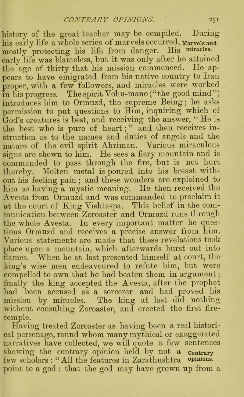 history of the great teacher may be compiled. During his early life a whole series of marvels occurred, Marvels and mostly protecting his life from danger. His miracles, early life was blameless, but it was only after he attained the age of thirty that his mission commenced. He ap- pears to have emigrated from his native country to Iran proper, with a few followers, and miracles were worked in his progress. The spirit Vohu-mano (“ the good mind ”) introduces him to Ormuzd, the supreme Being; he asks permission to put questions to Him, inquiring which of God’s creatures is best, and receiving the answer,He is the best who is pure of heart; ” and then receives in- struction as to the names and duties of angels and the nature of the evil spirit Ahriman. Various miraculous signs are shown to him. He sees a fiery mountain and is commanded to pass through the fire, but is not hurt thereby. Molten metal is poured into his breast with- out his feeling pain ; and these wonders are explained to him as having a mystic meaning. He then received the Avesta from Ormuzd and was commanded to proclaim it at the court of King Vishtaspa. This belief in the com- munication between Zoroaster and Ormuzd runs through the whole Avesta. In every important matter he ques- tions Ormuzd and receives a precise answer from him. Various statements are made that these revelations took place upon a mountain, which afterwards burst out into flames. When he at last presented himself at court, the king’s wise men endeavoured to refute him, but were compelled to own that he had beaten them in argument; finally the king accepted the Avesta, after the prophet had been accused as a sorcerer and had proved his mission by miracles. The king at last did nothing without consulting Zoroaster, and erected the first fire- temple. Having treated Zoroaster as having been a real histori- cal personage, round whom many mythical or exaggerated narratives have collected, we will quote a few sentences showing the contrary opinion held by not a contrary- few scholars : “ All the features in Zarathushtra opinions, point to a god : that the god may have grown up from a