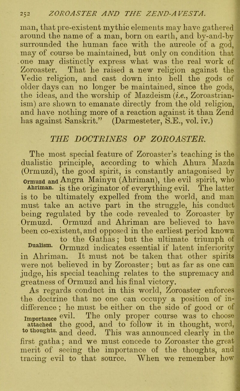 man, that pre-existent mythic elements may have gathered around the name of a man, born on earth, and by-and-by surrounded the human face •with the aureole of a god, may of course be maintained, but only on condition that . one may distinctly express what was the real work of Zoroaster. That he raised a new religion against the Vedic religion, and cast down into hell the gods of older days can no longer be maintained, since the gods, the ideas, and the worship of Mazdeism (i.e., Zoroastrian- ism) are shown to emanate directly from the old religion, and have nothing more of a reaction against it than Zend has against Sanskrit.” (Darmesteter, S.E., vol. iv.) THE DOCTRINES OF ZOROASTER. The most special feature of Zoroaster’s teaching is the dualistic principle, according to which Ahura Mazda (Ormuzd), the good spirit, is constantly antagonised by Ormuzd and Angra Mainyu (Ahriman), the evil spirit, who Ahriman. is the originator of everything evil. The latter is to be ultimately expelled from the world, and man must take an active part in the struggle, his conduct being regulated by the code revealed to Zoroaster by Ormuzd. Ormuzd and Ahriman are believed to have been co-existent, and opposed in the earliest period known to the Gathas ; but the ultimate triumph of Dualism. Ormuzd indicates essential if latent inferiority ill Ahriman. It must not be taken that other spirits were not believed in by Zoroaster; but as far as one can judge, his special teaching relates to the supremacy and greatness of Ormuzd and his final victory. As regards conduct in this world, Zoroaster enforces the doctrine that no one can occupy a position of in- 1 difference ; he must be either on the side of good or of importance ev^- The only proper course was to choose 1 attached the good, and to follow it in thought, word, J to thoughts. an(j deed. This was announced clearly in the ; first gatha; and we must concede to Zoroaster the great ; merit of seeing the importance of the thoughts, and , tracing evil to that source. When we remember how