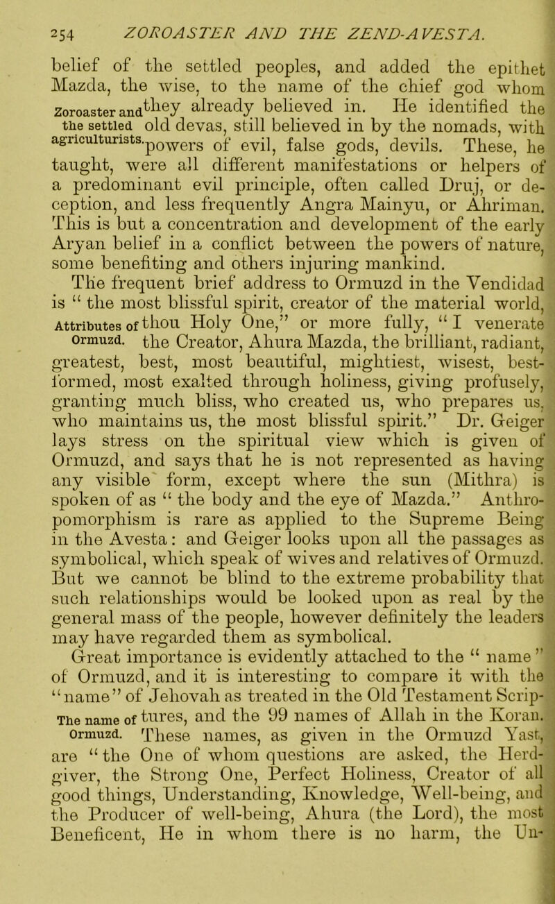 belief of tlie settled peoples, and added the epithet Mazda, the wise, to the name of the chief god whom Zoroaster and^iey already believed in. He identified the the settled old devas, still believed in by the nomads, with agricuiturists.p0werg Qf ey-^ fa}se g0ds, devils. These, he taught, were all different manifestations or helpers of a predominant evil principle, often called Druj, or de- ception, and less frequently Angra Mainyu, or Ahriman. This is but a concentration and development of the early Aryan belief in a conflict between the powers of nature, some benefiting and others injuring mankind. The frequent brief address to Ormuzd in the Yendidad is “ the most blissful spirit, creator of the material world, Attributes of thou Holy One,” or more fully, “I venerate ormuzd. the Creator, Ahura Mazda, the brilliant, radiant, greatest, best, most beautiful, mightiest, wisest, best- formed, most exalted through holiness, giving profusely, granting much bliss, who created us, who prepares us. who maintains us, the most blissful spirit.” Dr. Geiger lays stress on the spiritual view which is given of Ormuzd, and says that he is not represented as having any visible form, except where the sun (Mitlira) is spoken of as “ the body and the eye of Mazda.” Anthro- pomorphism is rare as applied to the Supreme Being m the Avesta : and Geiger looks upon all the passages as symbolical, which speak of wives and relatives of Ormuzd. But we cannot be blind to the extreme probability that such relationships would be looked upon as real by the general mass of the people, however definitely the leaders may have regarded them as symbolical. Great importance is evidently attached to the “ name ” of Ormuzd, and it is interesting to compare it with the “name” of Jehovah as treated in the Old Testament Scrip- The name of tures, and the 99 names of Allah in the Koran. ormuzd. These names, as given in the Ormuzd Yast, are “the One of whom questions are asked, the Herd- giver, the Strong One, Perfect Holiness, Creator of all good things, Understanding, Knowledge, 'Well-being, and the Producer of well-being, Ahura (the Lord), the most Beneficent, He in whom there is no harm, the Un-