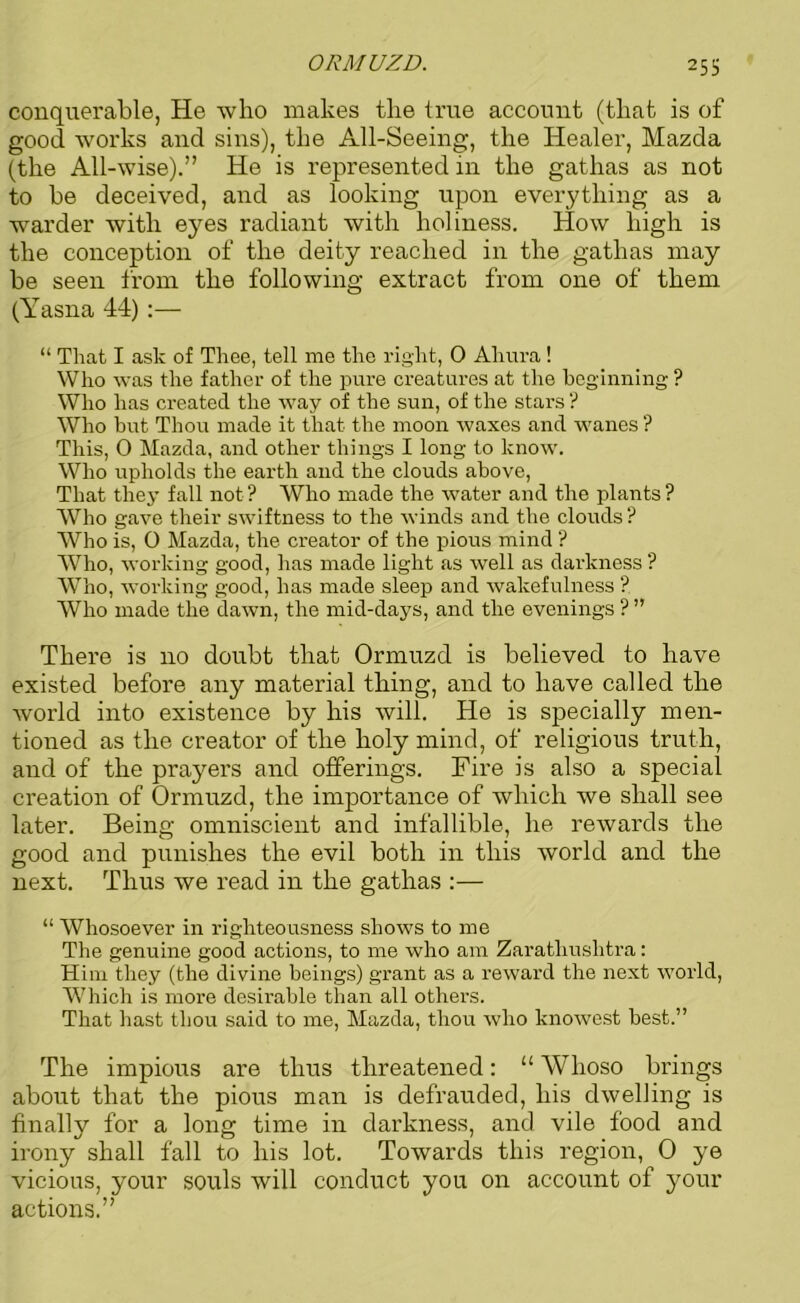 ORMUZD. 25S conquerable, He who makes the true account (that is of good works and sins), the All-Seeing, the Healer, Mazda (the All-wise).” He is represented in the gathas as not to be deceived, and as looking upon everything as a warder with eyes radiant with holiness. How high is the conception of the deity reached in the gathas may be seen from the following extract from one of them (Yasna 44):— “ That I ask of Thee, tell me the right, 0 Ahura! Who was the father of the pure creatures at the beginning ? Who has created the way of the sun, of the stars ? Who biit Thou made it that the moon waxes and wanes ? This, 0 Mazda, and other things I long to know. Who upholds the earth and the clouds above, That they fall not? Who made the water and the plants? Who gave their swiftness to the winds and the clouds ? Who is, 0 Mazda, the creator of the pious mind ? Who, working good, has made light as well as darkness ? Who, working good, has made sleep and wakefulness ? Who made the dawn, the mid-days, and the evenings ? ” There is 110 doubt that Ormuzd is believed to have existed before any material thing, and to have called the world into existence by his will. He is specially men- tioned as the creator of the holy mind, of religious truth, and of the prayers and offerings. Fire is also a special creation of Ormuzd, the importance of which we shall see later. Being omniscient and infallible, he rewards the good and punishes the evil both in this world and the next. Thus we read in the gathas :— “ Whosoever in righteousness shows to me The genuine good actions, to me who am Zaratliushtra: Him they (the divine beings) grant as a reward the next world, Which is more desirable than all others. That hast thou said to me, Mazda, thou who knowest best.” The impious are thus threatened: li Whoso brings about that the pious man is defrauded, his dwelling is fmallv for a long time in darkness, and vile food and irony shall fall to his lot. Towards this region, 0 ye vicious, your souls will conduct you on account of your actions.”