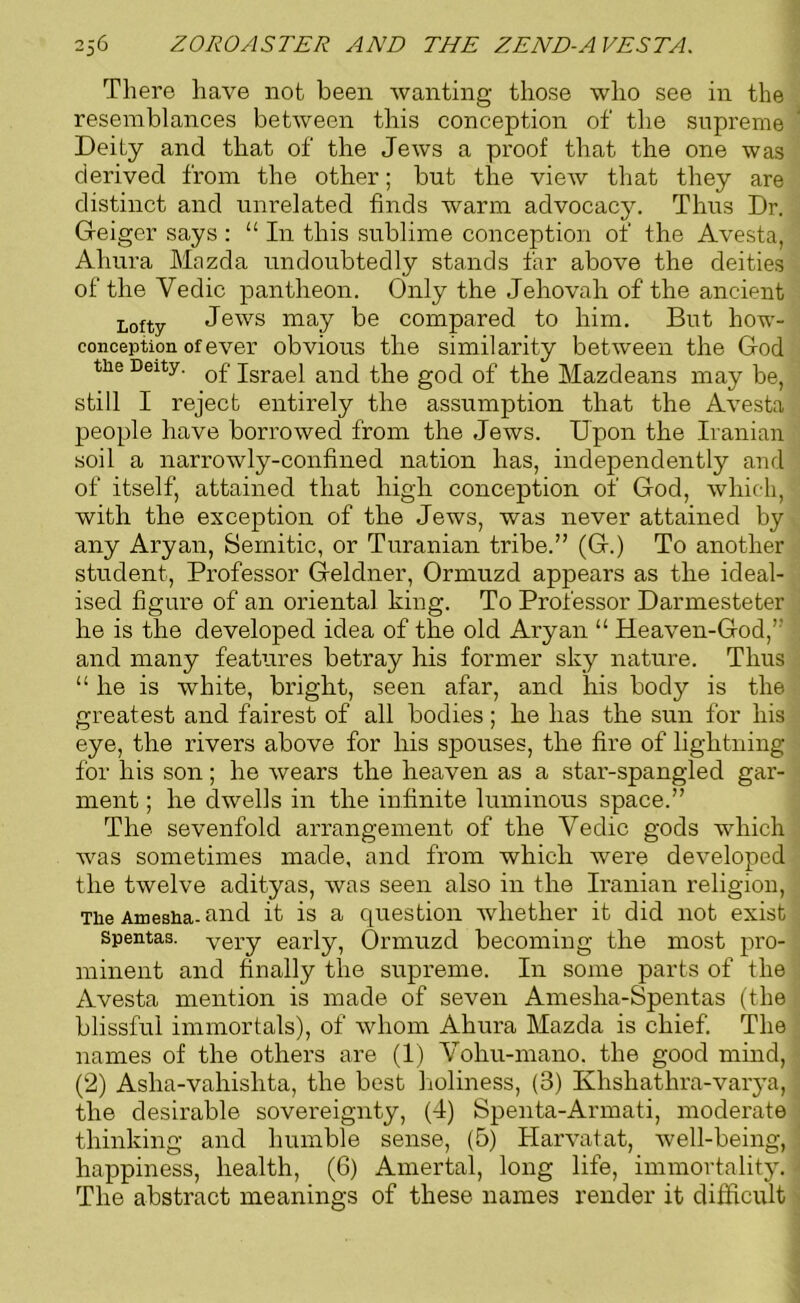 There have not been wanting those who see in the resemblances between this conception of the supreme Deity and that of the Jews a proof that the one was derived from the other; but the view that they are distinct and unrelated finds warm advocacy. Thus Dr. Geiger says : 11 In this sublime conception of the Avesta, Ahura Mazda undoubtedly stands far above the deities of the Vedic pantheon. Only the Jehovah of the ancient Lofty Jews may be compared to him. But how- conception of ever obvious the similarity between the God the Deity. 0£ jsrae} anc[ the gOC[ 0f the Mazdeans may be, still I reject entirely the assumption that the Avesta people have borrowed from the Jews. Upon the Iranian soil a narrowly-confined nation has, independently and of itself, attained that high conception of God, which, with the exception of the Jews, was never attained by any Aryan, Semitic, or Turanian tribe.” (G.) To another student, Professor Geldner, Ormuzd appears as the ideal- ised figure of an oriental king. To Professor Darmesteter he is the developed idea of the old Aryan “ Heaven-God,’' and many features betray his former sky nature. Thus “ he is white, bright, seen afar, and his body is the greatest and fairest of all bodies; he has the sun for his eye, the rivers above for his spouses, the fire of lightning for his son; he wears the heaven as a star-spangled gar- ment ; he dwells in the infinite luminous space.” The sevenfold arrangement of the Vedic gods which was sometimes made, and from which were developed the twelve adityas, was seen also in the Iranian religion, Tiie Amesha- and it is a question whether it did not exist spentas. very early, Ormuzd becoming the most pro- minent and finally the supreme. In some parts of the Avesta mention is made of seven Amesha-Spentas (the blissful immortals), of whom Ahura Mazda is chief. The names of the others are (1) Vohu-mano. the good mind, (2) Asha-vahishta, the best holiness, (3) Khshathra-varya, the desirable sovereignty, (4) Spenta-Armati, moderate thinking and humble sense, (5) Harvatat, well-being, happiness, health, (6) Amertal, long life, immortality. The abstract meanings of these names render it difficult