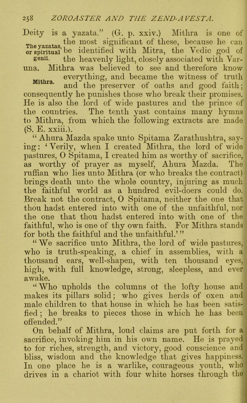 Deity is a yazata,” (G. p. xxiv.) Mithra is one of the most significant of tliese, because lie can or spiritual’be identified with Mitra, the Yedic god of genii. the heavenly light, closely associated with Var- una. Mithra was believed to see and therefore know everything, and became the witness of truth 1 ' and the preserver of oaths and good faith; consequently he punishes those who break their promises. He is also the lord of wide pastures and the prince of the countries. The tenth yast contains many hymns to Mithra, from which the following extracts are made (S. E. xxiii.). “ Ahura Mazda spake unto Spitama Zarathushtra, say- ing: ‘Verily, when I created Mithra, the lord of wide pastures, 0 Spitama, I created him as worthy of sacrifice, as worthy of prayer as myself, Ahura Mazda. The ruffian who lies unto Mithra (or who breaks the contract.) brings death unto the whole country, injuring as much the faithful world as a hundred evil-doers could do. Break not the contract, 0 Spitama, neither the one that thou hadst entered into with one of the unfaithful, nor the one that thou hadst entered into with one of the faithful, who is one of thy own faith. For Mithra stands for both the faithful and the unfaithful.’ ” “We sacrifice unto Mithra, the lord of wide pastures, who is truth-speaking, a chief in assemblies, with a thousand ears, well-shapen, with ten thousand eyes, high, with full knowledge, strong, sleepless, and ever awake. “ Who upholds the columns ot the lofty house and makes its pillars solid; who gives herds of oxen and male children to that house in which he has been satis- fied ; he breaks to pieces those in which he has been offended.” On behalf of Mithra, loud claims are put forth for a sacrifice, invoking him in his own name. He is prayed to for riches, strength, and victory, good conscience and bliss, wisdom and the knowledge that gives happiness. In one place he is a warlike, courageous youth, who drives in a chariot with four white horses through the