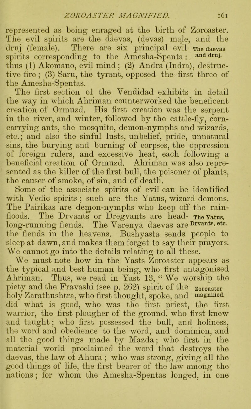 represented as being enraged at the birth of Zoroaster. The evil spirits are the daevas, (devas) male, and the drivj (female). There are six principal evil The daevas spirits corresponding to the Amesha-Spenta: and thus (1) Akomano, evil mind; (2) Andra (Indra), destruc- tive fire ; (3) Saru, the tyrant, opposed the first three of the Amesha-Spentas. The first section ot the Vendidad exhibits in detail the way in which Ahriman counterworked the beneficent creation of Ormuzd. His first creation was the serpent in the river, and winter, followed by the cattle-fly, corn- carrying ants, the mosquito, demon-nymphs and wizards, etc.; and also the sinful lusts, unbelief, pride, unnatural sins, the burying and burning of corpses, the oppression of foreign rulers, and excessive heat, each following a beneficial creation of Ormuzd. Ahriman was also repre- sented as the killer of the first bull, the poisoner of plants, the causer of smoke, of sin, and of death. Some of the associate spirits of evil can be identified with Vedic spirits ; such are the Yatus, wizard demons. The Pah’ikas are demon-nymphs who keep off the rain- floods. The Drvants or Dregvants are head- The Yatus, long-running fiends. The Varenya daevas are Drvants> etc- the fiends in the heavens. Bushyasta sends people to sleep at dawn, and makes them forget to say their prayers. VVe cannot go into the details relating to all these. We must note how in the Yasts Zoroaster appears as the typical and best human being, who first antagonised Ahriman. Thus, we read in Yast 13, “ We worship the piety and the Fravashi (see p. 262) spirit of the Zoroaster holy Zaratliushtra, who first thought, spoke, and magnified, did what is good, who was the first priest, the first warrior, the first plougher of the ground, who first knew and taught; who first possessed the bull, and holiness, the word and obedience to the word, and dominion, and all the good things made by Mazda; who first in the material world proclaimed the word that destroys the daevas, the law of Aliura ; who was strong, giving all the good things of life, the first bearer of the law among the nations; for whom the Amesha-Spentas longed, in one