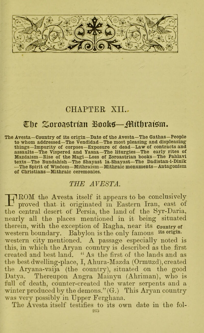 CHAPTER XII., CIic Zoronstn'an BoofesJ—iMitftrai'sun* The Avesta—Country of its origin—Date of the Avesta—The Gathas—People to whom addressed—The Vendidad—The most pleasing and displeasing things—Impurity of corpses—Exposure of dead—Law of contracts and assaults—The Vispered and Yasna—The liturgies—The early rites of Mazdaism—Rise of the Magi—Loss of Zoroastrian books—The Pahlavi texts—The Bundahish—The Shayast la-Shayast—The Dadistan-i-Dinik —The Spirit of Wisdom—Mithraism—Mithraic monuments—Antagonism of Christians—Mithraic ceremonies. THE AVESTA. TP ROM tlie Avesta itself it appears to be conclusively proved that it originated in Eastern Iran, east of the central desert of Persia, the land of the Syr-Daria, nearly all the places mentioned in it being situated therein, with the exception of Ragha, near its country of western boundary. Babylon is the only famous its origin, western city mentioned. A passage especially noted is this, in which the Aryan country is described as the first created and best land. “ As the first of the lands and as the best dwelling-place, I, Ahura-Mazda (Orrnuzd), created the Aryana-vaija (the country), situated on the good Datya. Thereupon Angra Mainyu (Aliriman), who is full of death, counter-created the water serpents and a winter produced by the demons.” (Gf.) This Aryan country was very possibly in Upper Ferghana. The Avesta itself testifies to its own date in the fol- 2G5