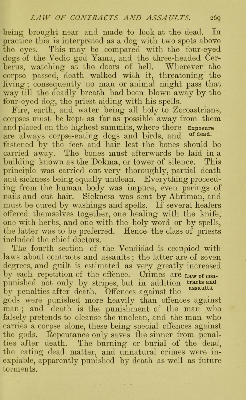 being brought near and made to look at the dead. In practice this is interpreted as a dog with two spots above the eyes. This may be compared with the four-eyed dogs of the Vedic god Yama, and the three-lieaded Cer- berus, watching at the doors of hell. Wherever the corpse passed, death walked with it, threatening the living ; consequently no man or animal might pass that way till the deadly breath had been blown away by the four-eyed dog, the priest aiding with his spells. Fire, earth, and water being all holy to Zoroastrians, corpses must be kept as far as possible away from them and placed on the highest summits, where there Exposure are always corpse-eating dogs and birds, and of dead- fastened by the feet and hair lest the bones should be carried avray. The bones must afterwards be laid in a building known as the Dokma, or tower of silence. This principle was carried out very thoroughly, partial death and sickness being equally unclean. Everything proceed- ing from the human body was impure, even parings of nails and cut hair. Sickness was sent by Ahriman, and must be cured by washings and spells. If several healers offered themselves together, one healing with the knife, one with herbs, and one with the holy word or by spells, the latter was to be preferred. Hence the class of priests included the chief doctors. The fourth section of the Yendidad is occupied with laws about contracts and assaults ; the latter are of seven degrees, and guilt is estimated as very greatly increased by each repetition of the offence. Crimes are i,aw 0f con- punished not only by stripes, but in addition tracts and by penalties after death. Offences against the assaults- gods were punished more heavily than offences against man; and death is the punishment of the man who falsely pretends to cleanse the unclean, and the man who carries a corpse alone, these being special offences against the gods. Repentance only saves the sinner from penal- ties after death. The burning or burial of the dead, the eating dead matter, and unnatural crimes were in- expiable, apparently punished by death as well as future tonnen ts.