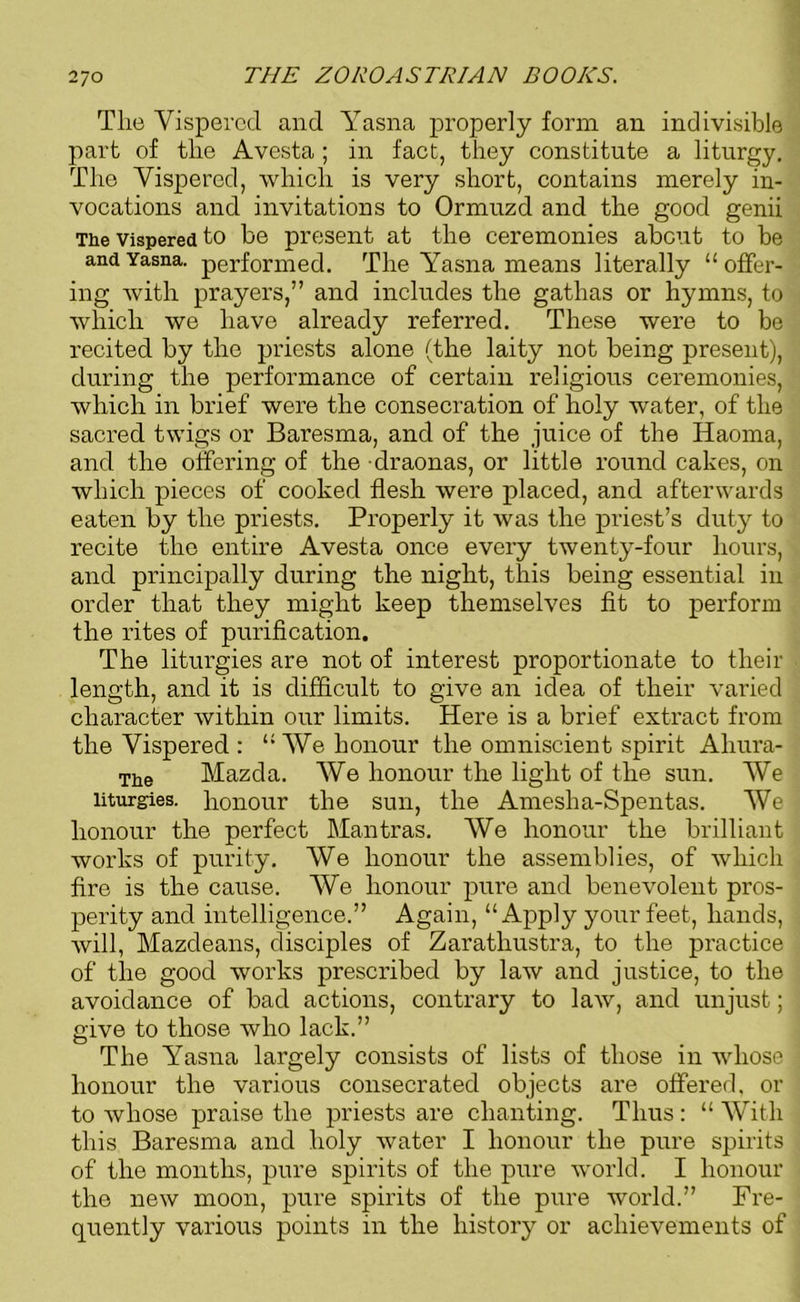 The Vispered and Yasna properly form an indivisible part of the Avesta ; in fact, they constitute a liturgy. The Vispered, which is very short, contains merely in- vocations and invitations to Ormuzd and the good genii The vispered to be present at the ceremonies about to be and Yasna. performed. The Yasna means literally “offer- ing with prayers,” and includes the gathas or hymns, to which we have already referred. These were to be recited by the priests alone (the laity not being present), during the performance of certain religious ceremonies, which in brief were the consecration of holy water, of the sacred twigs or Baresma, and of the juice of the Haoma, and the offering of the draonas, or little round cakes, on which pieces of cooked flesh were placed, and afterwards eaten by the priests. Properly it was the priest’s duty to recite the entire Avesta once every twenty-four hours, and principally during the night, this being essential in order that they might keep themselves fit to perform the rites of purification. The liturgies are not of interest proportionate to their length, and it is difficult to give an idea of their varied character within our limits. Here is a brief extract from the Vispered : “We honour the omniscient spirit Aliura- The Mazda. We honour the light of the sun. We liturgies, honour the sun, the Amesha-Spentas. We honour the perfect Mantras. We honour the brilliant works of purity. We honour the assemblies, of which fire is the cause. We honour pure and benevolent pros- perity and intelligence.” Again, “Apply your feet, hands, will, Mazdeans, disciples of Zaratliustra, to the practice of the good works prescribed by law and justice, to the avoidance of bad actions, contrary to law, and unjust; give to those who lack.” The Yasna largely consists of lists of those in whose honour the various consecrated objects are offered, or to whose praise the priests are chanting. Thus : “ With this Baresma and holy water I honour the pure spirits of the months, pure spirits of the pure world. I honour the new moon, pure spirits of the pure world.” Fre- quently various points in the history or achievements of