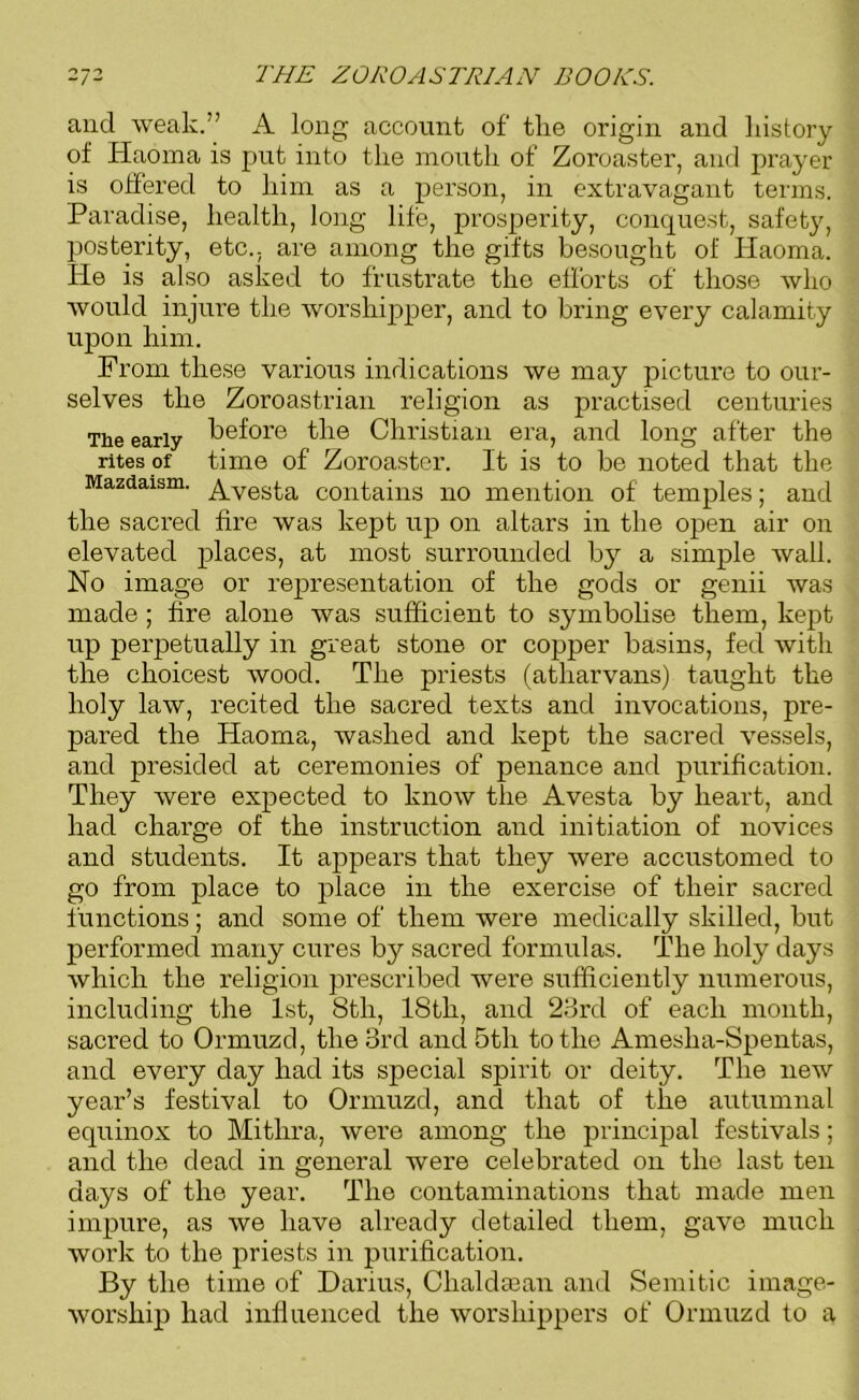 and weak.” A long account of tlie origin and history of Haoma is put into the mouth of Zoroaster, and prayer is offered to him as a person, in extravagant terms. Paradise, health, long life, prosperity, conquest, safety, posterity, etc., are among the gifts besought of Haoma. He is also asked to frustrate the efforts of those who would injure the worshipper, and to bring every calamity upon him. From these various indications we may picture to our- selves the Zoroastrian religion as practised centuries The early before the Christian era, and long after the rites of time of Zoroaster. It is to be noted that the Mazdaism. ^vesta contains no mention of temples; and the sacred fire was kept up on altars in the open air on elevated places, at most surrounded by a simple wall. No image or representation of the gods or genii was made ; fire alone was sufficient to symbolise them, kept up perpetually in great stone or copper basins, fed with the choicest wood. The priests (atharvans) taught the holy law, recited the sacred texts and invocations, pre- pared the Haoma, washed and kept the sacred vessels, and presided at ceremonies of penance and purification. They were expected to know the Avesta by heart, and had charge of the instruction and initiation of novices and students. It appears that they were accustomed to go from place to place in the exercise of their sacred functions; and some of them were medically skilled, but performed many cures by sacred formulas. The holy days which the religion prescribed were sufficiently numerous, including the 1st, 8th, 18th, and 23rd of each month, sacred to Ormuzd, the 3rd and 5th to the Amesha-Spentas, and every day had its special spirit or deity. The new year’s festival to Ormuzd, and that of the autumnal equinox to Mithra, were among the principal festivals; and the dead in general were celebrated on the last ten days of the year. The contaminations that made men impure, as we have already detailed them, gave much work to the priests in purification. By the time of Darius, Chaldsean and Semitic image- worship had influenced the worshippers of Ormuzd to a