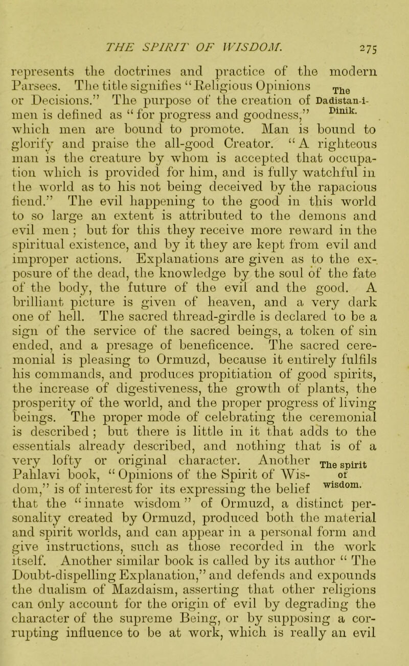 THE SPIRIT OF WISDOM. represents the doctrines and practice of the modern Parsees. The title signifies “Religious Opinions The or Decisions.” The purpose of the creation of Dadistan-i- men is defined as “ for progress and goodness,” rinik- which men are bound to promote. Man is bound to glorify and praise the all-good Creator. “A righteous man is the creature by whom is accepted that occupa- tion which is provided for him, and is fully watchful in the world as to his not being deceived by the rapacious fiend.” The evil happening to the good in this world to so large an extent is attributed to the demons and evil men ; but for this they receive more reward in the spiritual existence, and by it they are kept from evil and improper actions. Explanations are given as to the ex- posure of the dead, the knowledge by the soul of the fate of the body, the future of the evil and the good. A brilliant picture is given of heaven, and a very dark one of hell. The sacred thread-girdle is declared to be a sign of the service of the sacred beings, a token of sin ended, and a presage of beneficence. The sacred cere- monial is pleasing to Ormuzd, because it entirely fulfils his commands, and produces propitiation of good spirits, the increase of digestiveness, the growth of plants, the prosperity of the world, and the proper progress of living beings. The proper mode of celebrating the ceremonial is described ; but there is little in it that adds to the essentials already described, and nothing that is of a very lofty or original character. Another TIie spirit Pahlavi book, “ Opinions of the Spirit of Wis- or dom,” is of interest for its expressing the belief wisd0m- that the “ innate wisdom ” of Ormuzd, a distinct per- sonality created by Ormuzd, produced both the material and spirit worlds, and can appear in a personal form and give instructions, such as those recorded in the work itself. Another similar book is called by its author “ The Doubt-dispelling Explanation,” and defends and expounds the dualism of Mazdaism, asserting that other religions can Only account for the origin of evil by degrading the character of the supreme Being, or by supposing a cor- rupting influence to be at work, which is really an evil