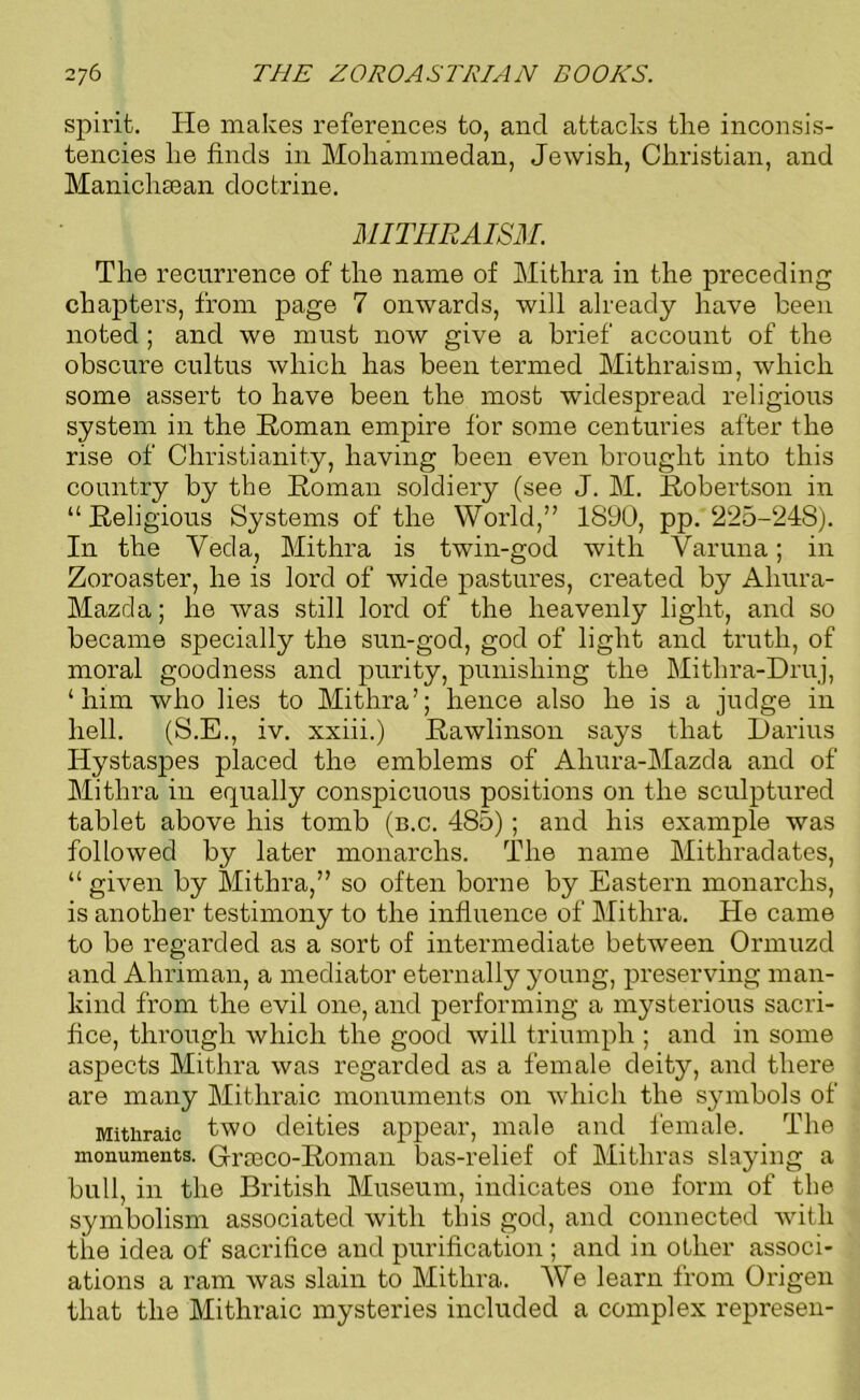 spirit. He makes references to, and attacks the inconsis- tencies he finds in Mohammedan, Jewish, Christian, and Manichaean doctrine. MITHRAISM. The recurrence of the name of Mithra in the preceding chapters, from page 7 onwards, will already have been noted ; and we must now give a brief account of the obscure cultus which has been termed Mithraism, which some assert to have been the most widespread religious system in the Homan empire for some centuries after the rise of Christianity, having been even brought into this country by the Homan soldiery (see J. M. Hobertson in “ Religious Systems of the World,” 1890, pp. 225-248). In the Veda, Mithra is twin-god with Varuna; in Zoroaster, he is lord of wide pastures, created by Aliura- Mazcla; he was still lord of the heavenly light, and so became specially the sun-god, god of light and truth, of moral goodness and purity, punishing the Mithra-Druj, ‘him who lies to Mithra’; hence also he is a judge in hell. (S.E., iv. xxiii.) Rawlinson says that Darius Ilystaspes placed the emblems of Aliura-Mazda and of Mithra in equally conspicuous positions on the sculptured tablet above his tomb (b.c. 485); and his example was followed by later monarchs. The name Mithradates, “ given by Mithra,” so often borne by Eastern monarchs, is another testimony to the influence of Mithra. He came to be regarded as a sort of intermediate between Ormuzd and Ahriman, a mediator eternally young, preserving man- kind from the evil one, and performing a mysterious sacri- fice, through which the good will triumph ; and in some aspects Mithra was regarded as a female deity, and there are many Mithraic monuments on which the symbols of Mithraic two deities appear, male and female. The monuments. Grceco-Roman bas-relief of Mithras slaying a bull, in the British Museum, indicates one form of the symbolism associated with this god, and connected with the idea of sacrifice and purification ; and in other associ- ations a ram was slain to Mithra. We learn from Origen that the Mithraic mysteries included a complex represen-