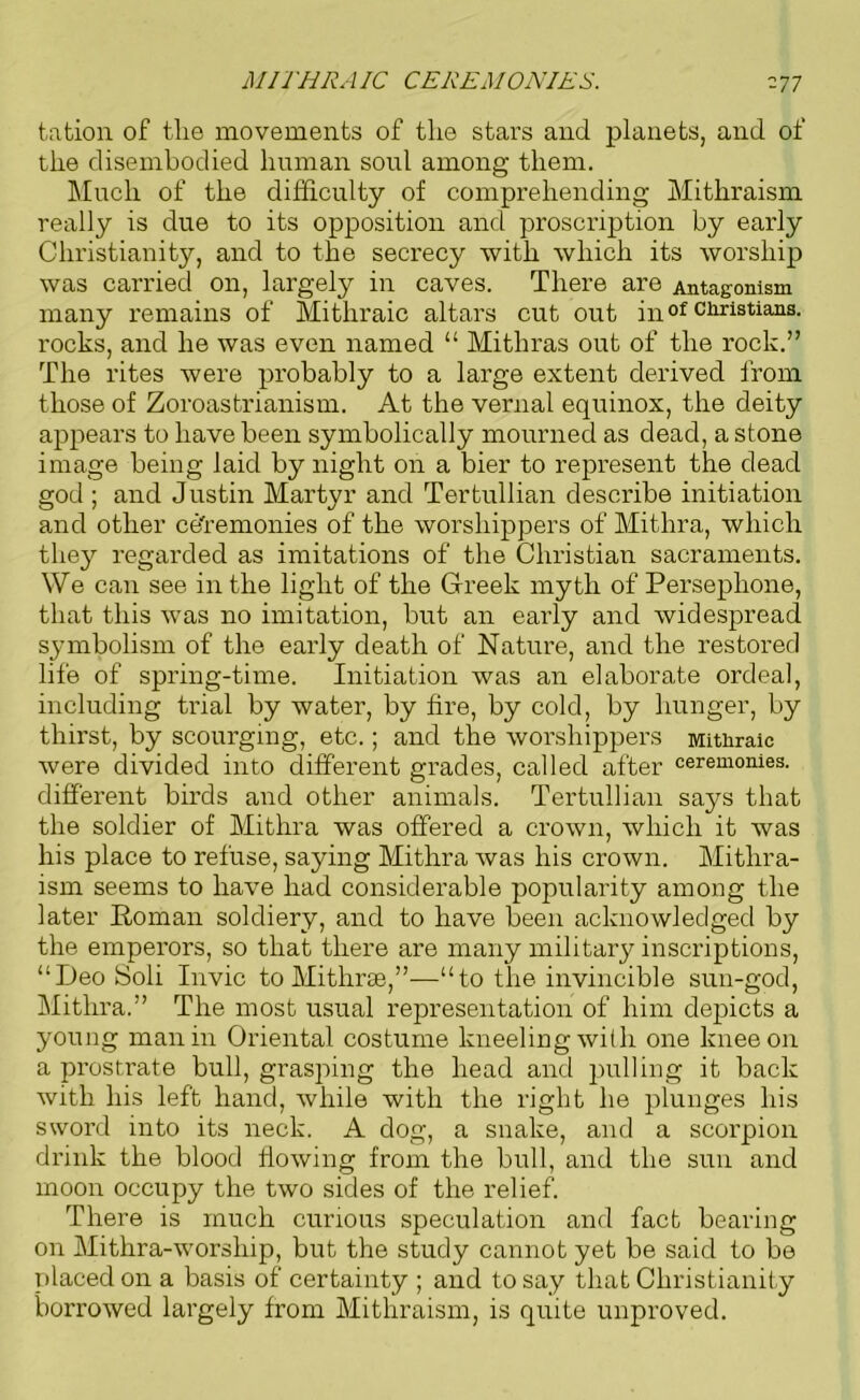 MITHRAIC CEREMONIES. -77 tation of the movements of the stars and planets, and of the disembodied human soul among them. Much of the difficulty of comprehending Mithraism really is due to its opposition and proscription by early Christianity, and to the secrecy with which its worship was carried on, largely in caves. There are Antagonism many remains of Mithraic altars cut out in of Christians, rocks, and he was even named “ Mithras out of the rock.” The rites were probably to a large extent derived from those of Zoroastrianism. At the vernal equinox, the deity appears to have been symbolically mourned as dead, a stone image being laid by night on a bier to represent the dead god ; and Justin Martyr and Tertullian describe initiation and other ce'remonies of the worshippers of Mithra, which they regarded as imitations of the Christian sacraments. We can see in the light of the Greek myth of Persephone, that this was no imitation, but an early and widespread symbolism of the early death of Nature, and the restored life of spring-time. Initiation was an elaborate ordeal, including trial by water, by fire, by cold, by hunger, by thirst, by scourging, etc.; and the worshippers Mithraic were divided into different grades, called after ceremonies, different birds and other animals. Tertullian says that the soldier of Mithra was offered a crown, which it was his place to refuse, saying Mithra was his crown. Mithra- ism seems to have had considerable popularity among the later Roman soldiery, and to have been acknowledged by the emperors, so that there are many military inscriptions, “Deo Soli Invic to Mithras,”—“to the invincible sun-god, Mithra.” The most usual representation of him depicts a young man in Oriental costume kneeling with one knee on a prostrate bull, grasping the head and pulling it back with his left hand, while with the right he plunges his sword into its neck. A dog, a snake, and a scorpion drink the blood flowing from the bull, and the sun and moon occupy the two sides of the relief. There is much curious speculation and fact bearing on Mithra-worsliip, but the study cannot yet be said to be placed on a basis of certainty ; and to say that Christianity borrowed largely from Mithraism, is quite unproved.