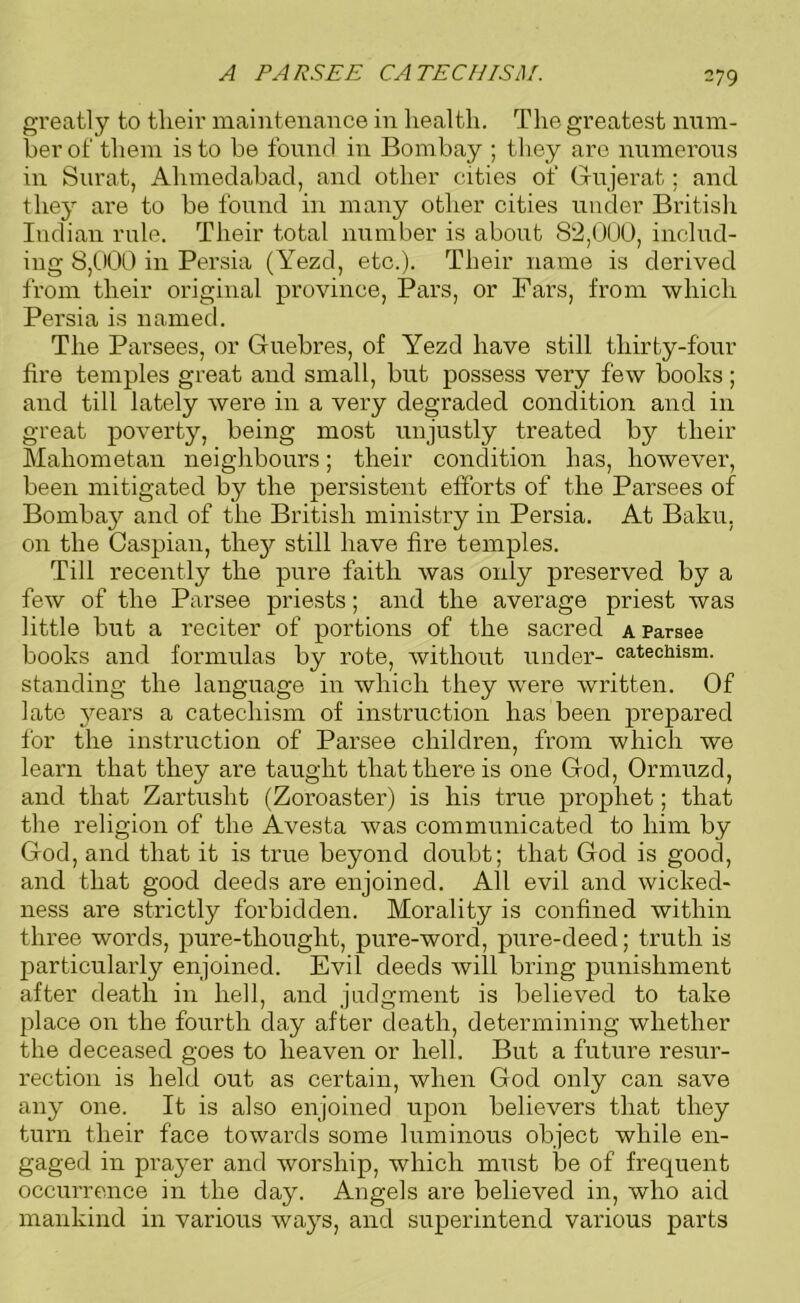 A PARS EE CA TEC EISA/. greatly to tlieir maintenance in health. The greatest num- ber of them is to be found in Bombay ; they are numerous in Surat, Ahmedabad, and other cities of Gujerat; and they are to be found in many other cities under British Indian rule. Their total number is about 82,000, includ- ing 8,000 in Persia (Yezd, etc.). Their name is derived from their original province, Pars, or Pars, from which Persia is named. The Parsees, or Guebres, of Yezd have still thirty-four fire temples great and small, but possess very few books ; and till lately were in a very degraded condition and in great poverty, being most unjustly treated by their Mahometan neighbours; their condition has, however, been mitigated by the persistent efforts of the Parsees of Bombay and of the British ministry in Persia. At Baku, on the Caspian, they still have fire temples. Till recently the pure faith was only preserved by a few of the Parsee priests; and the average priest was little but a reciter of portions of the sacred a Parsee books and formulas by rote, without under- catechism, standing the language in which they were written. Of late j^ears a catechism of instruction has been prepared for the instruction of Parsee children, from which we learn that they are taught that there is one God, Ormuzd, and that Zartusht (Zoroaster) is his true prophet; that the religion of the Avesta was communicated to him by God, and that it is true beyond doubt; that God is good, and that good deeds are enjoined. All evil and wicked- ness are strictly forbidden. Morality is confined within three words, pure-tliought, pure-word, pure-deed; truth is particularly enjoined. Evil deeds will bring punishment after death in hell, and judgment is believed to take place on the fourth day after death, determining whether the deceased goes to heaven or hell. But a future resur- rection is held out as certain, when God only can save any one. It is also enjoined upon believers that they turn their face towards some luminous object while en- gaged in prayer and worship, which must be of frequent occurrence in the day. Angels are believed in, who aid mankind in various ways, and superintend various parts