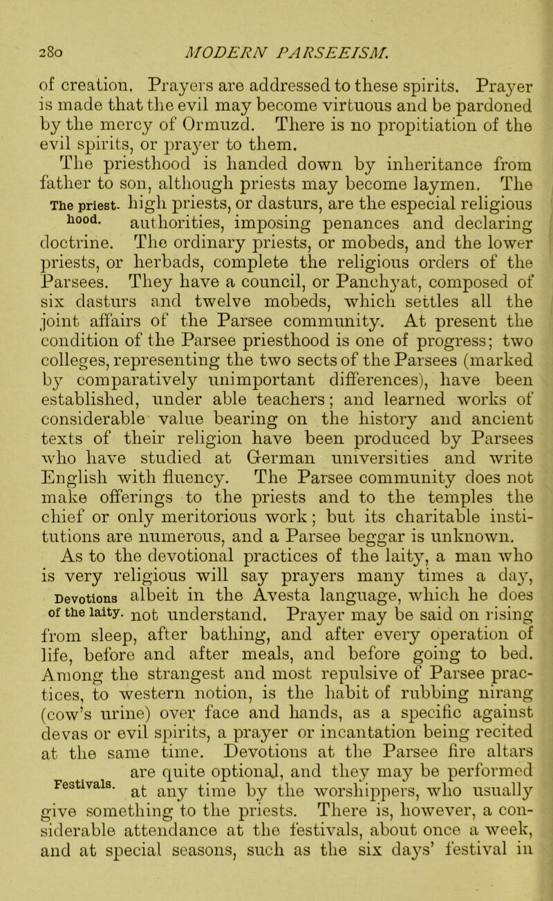 of creation. Prayers are addressed to these spirits. Prayer is made that the evil may become virtuous and be pardoned by the mercy of Ormuzd. There is no propitiation of the evil spirits, or prayer to them. The priesthood is handed down by inheritance from father to son, although priests may become laymen. The The priest- high priests, or dasturs, are the especial religious h°o(i. authorities, imposing penances and declaring doctrine. The ordinary priests, or mobeds, and the lower priests, or lierbads, complete the religious orders of the Parsees. They have a council, or Panchyat, composed of six dasturs and twelve mobeds, which settles all the joint affairs of the Parsee community. At present the condition of the Parsee priesthood is one of progress; two colleges, representing the two sects of the Parsees (marked by comparatively unimportant differences), have been established, under able teachers; and learned works of considerable value bearing on the history and ancient texts of their religion have been produced by Parsees who have studied at German universities and write English with fluency. The Parsee community does not make offerings to the priests and to the temples the chief or only meritorious work; but its charitable insti- tutions are numerous, and a Parsee beggar is unknown. As to the devotional practices of the laity, a man who is very religious will say prayers many times a day, Devotions albeit in the Avesta language, which he does of the laity. not understand. Prayer may be said on rising from sleep, after bathing, and after every operation of life, before and after meals, and before going to bed. Among the strangest and most repulsive of Parsee prac- tices, to western notion, is the habit of rubbing nirang (cow’s urine) over face and hands, as a specific against devas or evil spirits, a prayer or incantation being recited at the same time. Devotions at the Parsee fire altars are quite optional, and they may be performed Festivals. aj. any time by the worshippers, who usually give something to the priests. There is, however, a con- siderable attendance at the festivals, about once a week, and at special seasons, such as the six da}^s’ festival in