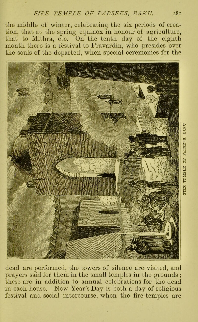 tlie middle of winter, celebrating tlie six periods of crea- tion, that at the spring equinox in honour of agriculture, that to Mithra, etc. On the tenth day of the eighth month there is a festival to Fravardin, who presides over the souls of the departed, when special ceremonies for the dead are performed, the towers of silence are visited, and prayers said for them in the small temples in the grounds ; these are in addition to annual celebrations for the dead in each bouse. New Year’s Day is both a day of religious festival and social intercourse, when the fire-temples are FIF.E TT5IPLE OF PAESEFS. BAKU