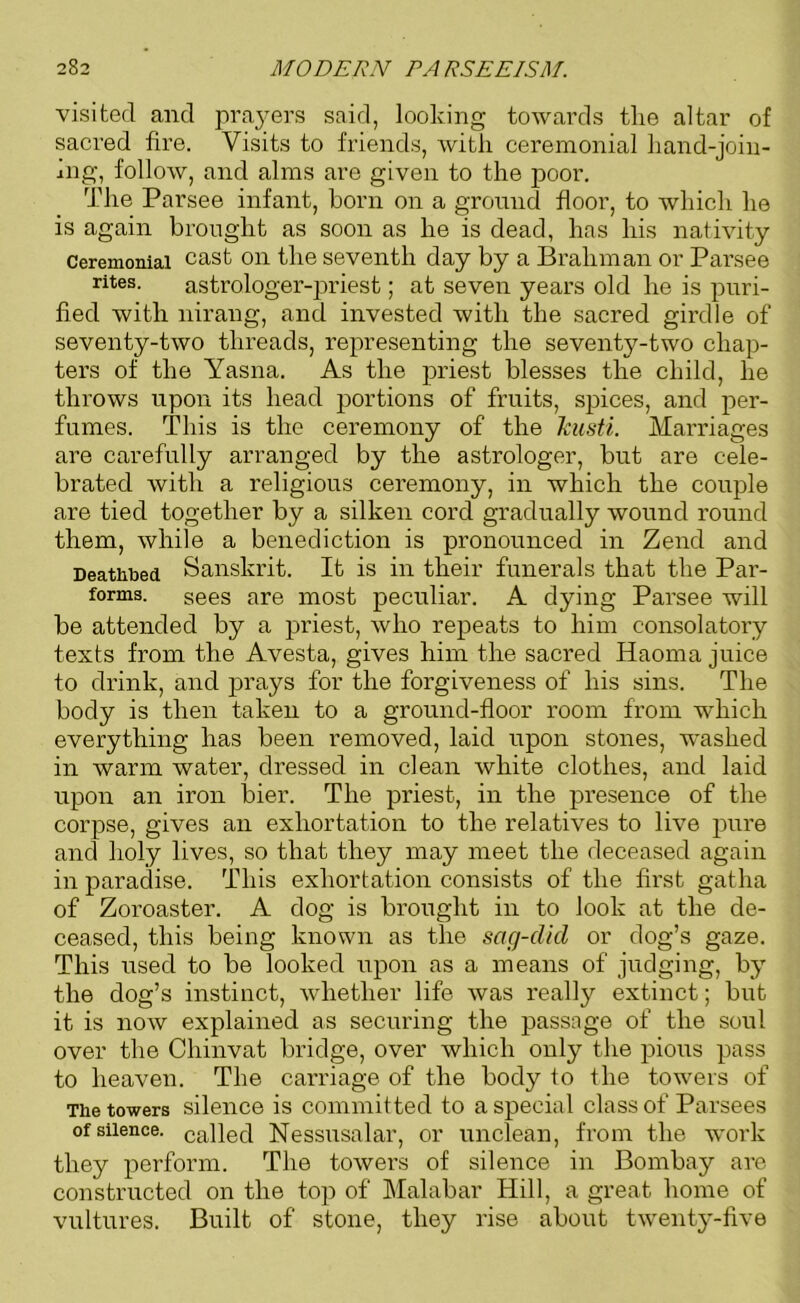 visited and prayers said, looking towards the altar of sacred fire. Visits to friends, with ceremonial hand-join- ing, follow, and alms are given to the poor. The Parsee infant, born on a ground floor, to which he is again brought as soon as he is dead, has his nativity Ceremonial cast on the seventh day by a Brahman or Parsee rites- astrologer-priest; at seven years old he is puri- fied with nirang, and invested with the sacred girdle of seventy-two threads, representing the seventy-two chap- ters of the Yasna. As the priest blesses the child, he throws upon its head portions of fruits, spices, and per- fumes. This is the ceremony of the kusti. Marriages are carefully arranged by the astrologer, but are cele- brated with a religious ceremony, in which the couple are tied together by a silken cord gradually wound round them, while a benediction is pronounced in Zend and Deathbed Sanskrit. It is in their funerals that the Par- forms. Sees are most peculiar. A dying Parsee will be attended by a priest, who repeats to him consolatory texts from the Avesta, gives him the sacred Haoma juice to drink, and prays for the forgiveness of his sins. The body is then taken to a ground-floor room from which everything has been removed, laid upon stones, washed in warm water, dressed in clean white clothes, and laid upon an iron bier. The priest, in the presence of the corpse, gives an exhortation to the relatives to live pure and holy lives, so that they may meet the deceased again in paradise. This exhortation consists of the first gatha of Zoroaster. A dog is brought in to look at the de- ceased, this being known as the sag-did or dog’s gaze. This used to be looked upon as a means of judging, by the dog’s instinct, whether life was really extinct; but it is now explained as securing the passage of the soul over the Chinvat bridge, over which only the pious pass to heaven. The carriage of the body to the towers of The towers silence is committed to a special class of Parsees of silence. ca]led Nessusalar, or unclean, from the work they perform. The tower’s of silence in Bombay are constructed on the top of Malabar Hill, a great home of vultures. Built of stone, they rise about twenty-five