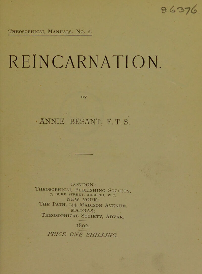 REINCARNATION. BY •ANNIE BESANT, F.T.S. LONDON: Theosophicae Pubeishing vSoCIETV 7, DUKE STREET, ADELPHl, W.C. ’ NEW YORK: The Path, 144, Madison Avenue. MADRAS: Theosophicae Society, Adyar. 1892. pj?/C£ on'F'shilling.