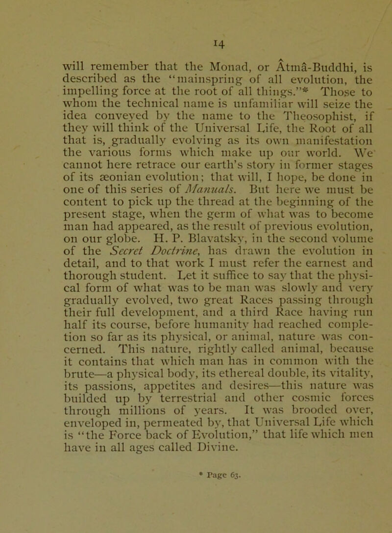 will remember that the Monad, or Atma-Buddhi, is described as the “mainspring of all evolution, the impelling force at the root of all things.”* Those to whom the technical name is unfamiliar will seize the idea convej’ed by the name to the Theosophist, if they will think of the Universal Life, the Root of all that is, gradually evolving as its own manifestation the various forms which make up our world. W'^e' cannot here retrace our earth’s story in former stages of its seonian evolution; that will, I hope, be done in one of this series of Manuals. But here we must be content to pick up the thread at the beginning of the present stage, when the germ of what was to become man had appeared, as the result of previous evolution, on our globe. H. P. Blavatsky, in the second volume of the Secret Docti'ine, has drawn the evolution in detail, and to that work I must refer the earnest and thorough student. Let it suffice to say that the physi- cal form of what was to be man was slowly and ver>’^ gradually evolved, two great Races passing through their full development, and a third Race having run half its course, before humanity had reached comple- tion so far as its phy.sical, or animal, nature was con- cerned. This nature, rightly called animal, because it contains that whicli man has in common with the brute—a physical body, its ethereal double, its vitality, its passions, appetites and desires—this nature was builded up by terrestrial and other cosmic forces through millions of years. It was brooded over, enveloped in, permeated by, that Universal Life which is “the Force back of Evolution,” that life which men have in all ages called Divine.