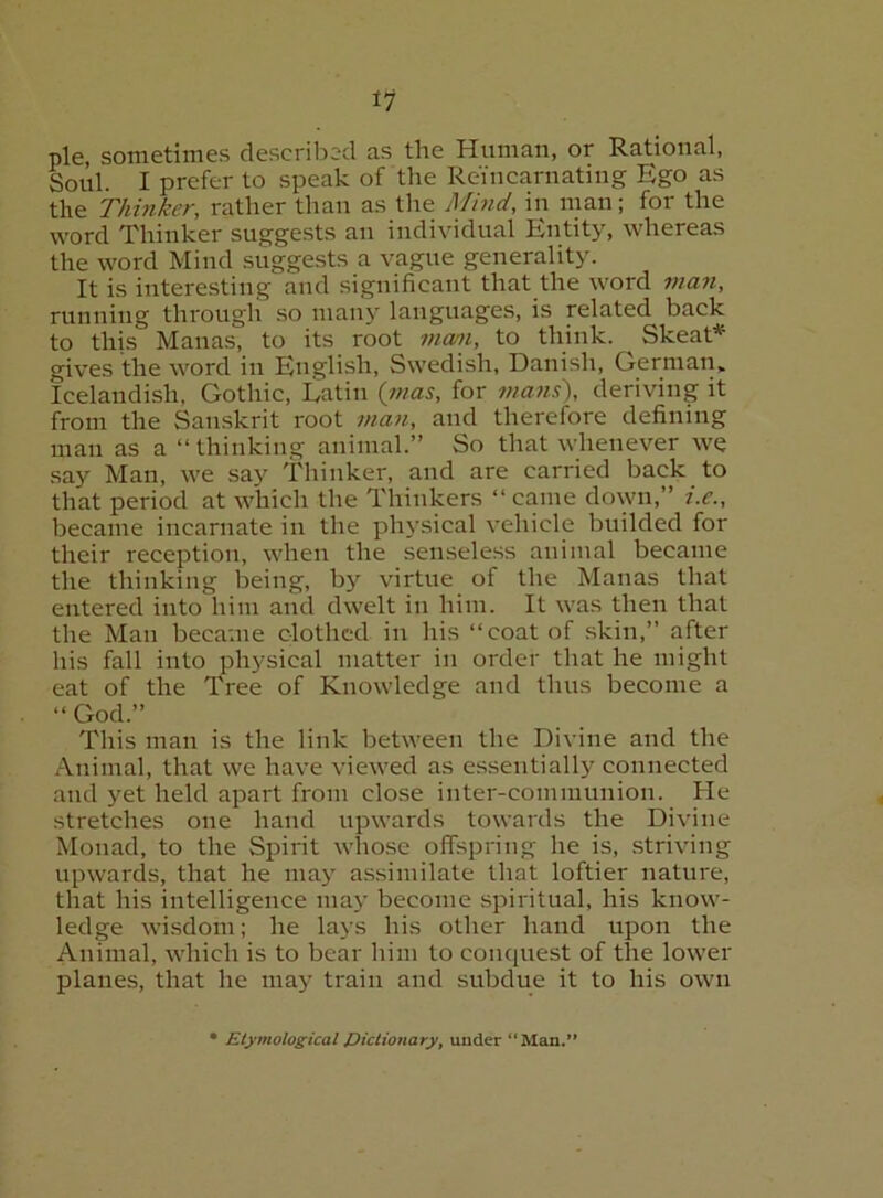 pie, sometimes described as the Human, or Rational, Soul. I prefer to speak of the Reincarnating Ego as the Thinker, rather than as the Mind, in man; for the word Thinker sugge.sts an individual Entity, whereas the word Mind suggests a vague generality. It is interesting and significant that the word tnan, running through so many languages, is related back to this Manas, to its root man, to think. ^ Skeat* gives the word in English, Swedish, Danish, German, Icelandish, Gothic, Eatin {inas, for mam), deriving it from the Sanskrit root man, and therefore defining mail as a “thinking animal.” So that whenever we say Man, we say Thinker, and are carried back to that period at which the Thinkers “ came down,” i.c., became incarnate in the physical vehicle builded for their reception, when the senseless animal became the thinking being, by virtue of the Manas that entered into him and dwelt in him. It was then that the Man became clothed in his “coat of .skin,” after his fall into physical matter in order that he might eat of the Tree of Knowledge and thus become a “ God.” This man is the link between the Divine and the Animal, that we have viewed as essentially connected and yet held apart from clo.se inter-communion. He stretches one hand upwards towards the Divine Monad, to the Spirit whose offspring he is, .striving upwards, that he may assimilate that loftier nature, that his intelligence may become spiritual, his know- ledge wisdom; he lays his other hand upon the Animal, which is to bear him to conquest of the lower planes, that he may train and subdue it to his own Etymological pictionary, under “Man.’