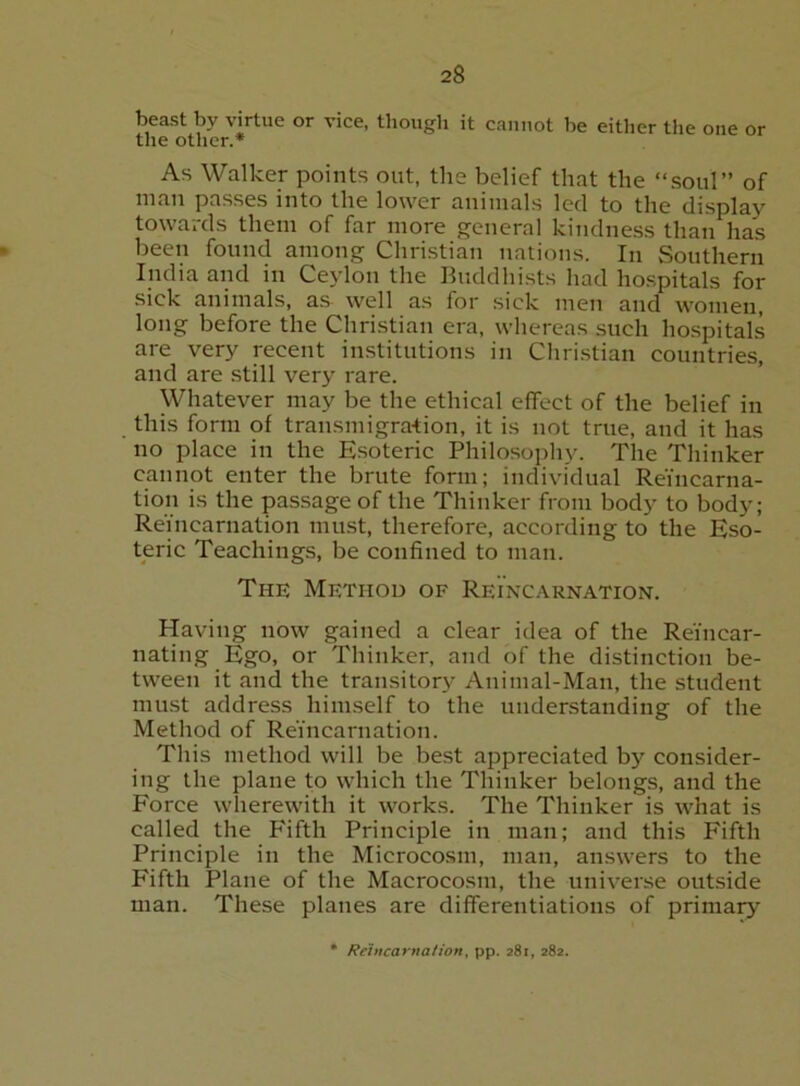 beast by virtue or vice, though it cannot be either the one or the other.* As Walker points out, the belief that the “soul” of man passes into the lower animals led to the display towards them of far more genera] kindness than has been found among Christian nations. In Southern India and in Ceylon the Buddhists had hospitals for sick animals, as well as for sick men and women, long before the Christian era, whereas such hospitals are very recent institutions in Chri.stian countries, and are still very rare. Whatever may be the ethical effect of the belief in this form of transmigra-tion, it is not true, and it has no place in the Esoteric Philosophy. The Thinker cannot enter the brute form; individual Reincarna- tion is the passage of the Thinker from body to body; Reincarnation must, therefore, according to the Eso- teric Teaching.s, be confined to man. The Method of Reincarnation. Having now gained a clear idea of the Reincar- nating Ego, or Thinker, and of the distinction be- tween it and the transitory Animal-Man, the student must address himself to the understanding of the Method of Reincarnation. This method will be best appreciated by consider- ing the plane to which the Thinker belongs, and the Force wherewith it works. The Thinker is what is called the Fifth Principle in man; and this Fifth Principle in the Microcosm, man, answers to the Fifth Plane of the Macrocosm, the universe outside man. These planes are differentiations of primary • Reincarnation, pp. 281, 282.