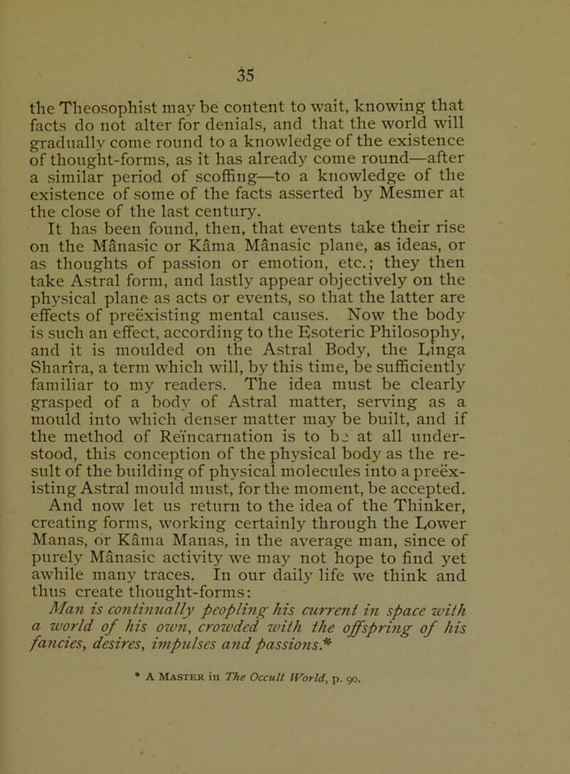 the Theosophist may be content to wait, knowing that facts do not alter for denials, and that the world will gradually come round to a knowledge of the existence of thought-forms, as it has already come round—after a similar period of scoffing—to a knowledge of the existence of some of the facts asserted by Mesmer at the close of the last century. It has been found, then, that events take their rise on the Manasic or Kama Manasic plane, as ideas, or as thoughts of passion or emotion, etc.; they then take Astral form, and lastly appear objectively on the physical plane as acts or events, so that the latter are effects of preexisting mental causes. Now the body is such an effect, according to the Esoteric Philosophy, and it is moulded on the Astral Body, the Einga Sharira, a term which will, by this time, be sufficiently familiar to my readers. The idea must be clearly grasped of a body of Astral matter, serving as a mould into which denser matter may be built, and if the method of Reincarnation is to b.i at all under- stood, this conception of the physical body as the re- sult of the building of physical molecules into a preex- isting Astral mould must, for the moment, be accepted. And now let us return to the idea of the Thinker, creating forms, working certainly through the Tower Manas, or Kama Manas, in the average man, since of purely Manasic activity we ma}^ not hope to find yet awhile many traces. In our daily life we think and thus create thought-forms: Man is continually peopling his airrent in space with a world of his own, crowded with the offspriyig of his fancies, desires, impulses and passions* * A Master in The Occult JVorld, p. 90.