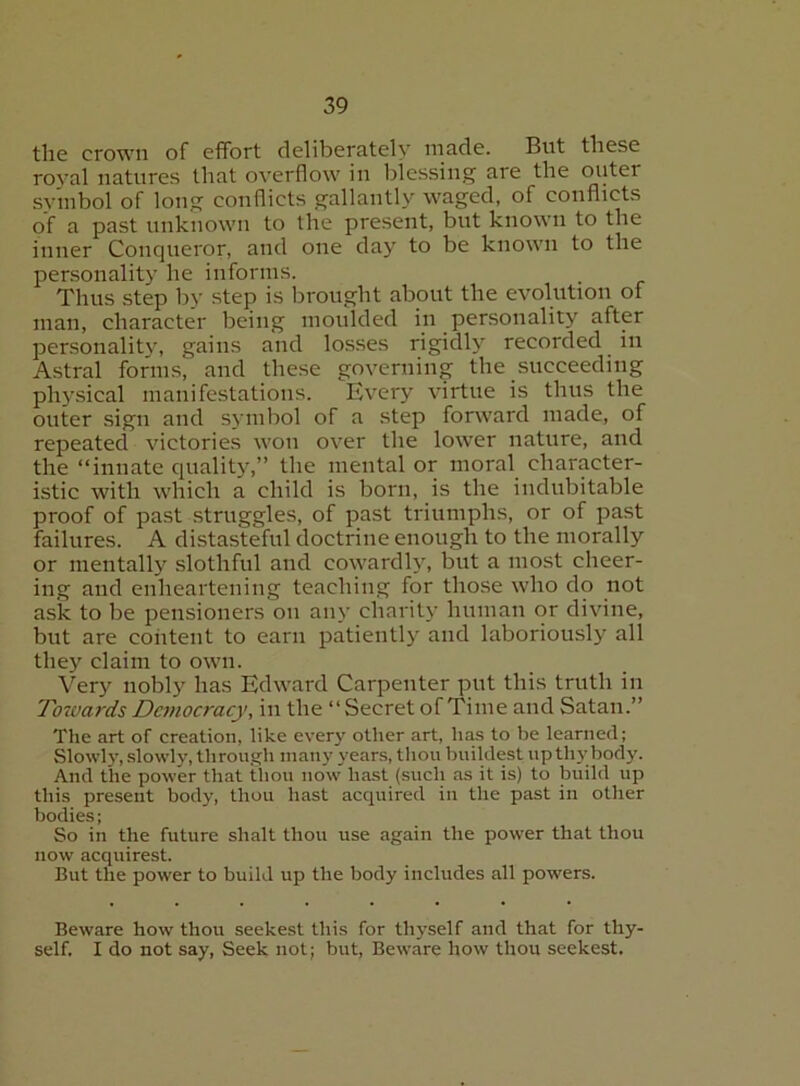 the crown of effort deliberately made. But these roval natures that overflow in blessing are the outer symbol of long conflicts gallantly waged, of conflicts of a past unknown to the present, but known to the inner Conqueror, and one day to be known to the personality he informs. Thus step by step is brought about the evolution of man, character being moulded in personality after personalitj% gains and losses rigidly recorded in Astral forms, and these governing the succeeding physical manifestations. Every virtue is thus the outer sign and symbol of a step forward made, of repeated victories won over the lower nature, aud the “innate quality,” the mental or moral character- istic with which a child is born, is the indubitable proof of past struggles, of past triumphs, or of past failures. A distasteful doctrine enough to the morally or mentally slothful and cowardly, but a most cheer- ing and enheartening teaching for those who do not ask to be pensioners on any charity human or divine, but are coiitent to earn patiently and laboriously all they claim to own. Very nobly has Edward Carpenter put this truth in Tozvards Democracy, in the “Secret of Time and Satan.” The art of creation, like every other art, ha.s to be learned; Slowly, .slowly, through many years, thou huildest upthj'body. And the power that thou now hast (such as it is) to build up this present body, thou hast acquired in the past in other bodies; So in the future shalt thou use again the power that thou now acquirest. But the power to build up the body includes all powers. Beware how thou seekest this for thyself and that for thy- self. I do not say. Seek not; but. Beware how thou seekest.