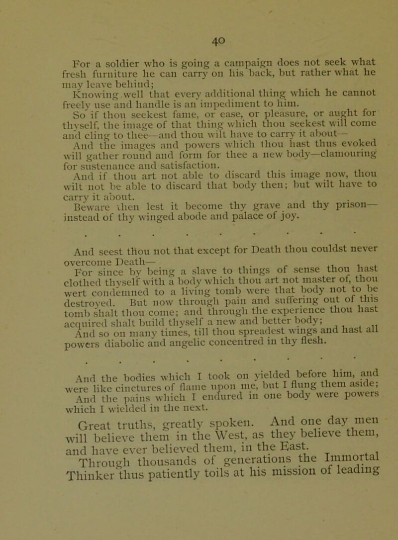 For a soldier who is going a campaign does not seek what fresh furniture he can carry on his back, but rather what he may leave behind; Knowing.well that every additional thing which he cannot freely use and handle is an impediment to him. So if thou seekest fame, or ease, or ]deasure, or aught for thvself, the image of that thing which thou seekest will come and cling to thee—and thou wilt have to carry it about— And tile images and powers which thou liast thus evoked will gather round and form for thee a new bod}'—clamouring for sustenance and satisfaction. And if thou art not able to discard this image now, thou wilt not be able to discard that body then; but wilt have to carry it about. Beware ihen lest it become thy grave and thy prison— instead of thy winged abode and palace of joy. And seest thou not that except for Death thou couldst never overcome Death— . -i ^ For since by being a slave to things of sense thou hast clothed thyself with a body which thou art not master of, thou wert coiidemiied to a living tomb were that body not to be destroyed. But now through pain and suffenng out ol this tomb shalt thou come; and through the experience thou hast acciuired .Shalt build thyself a new and better body; And so on many times, till thou .spreadest wings and hast all powers diabolic and angelic concentred in thy flesh. And the bodies which I took on yielded before him, and were like cinctures of flame upon me, but I Aung them aside. And the pains which 1 endured in one body were powers which I wielded in the next. Great triith.s, greatly spoken. And one day men will believe them in the West, as they believe them, and have ever believed them, in the East. Through thousands of generations the Immortal Thinker thus patiently toils at his mission of leading
