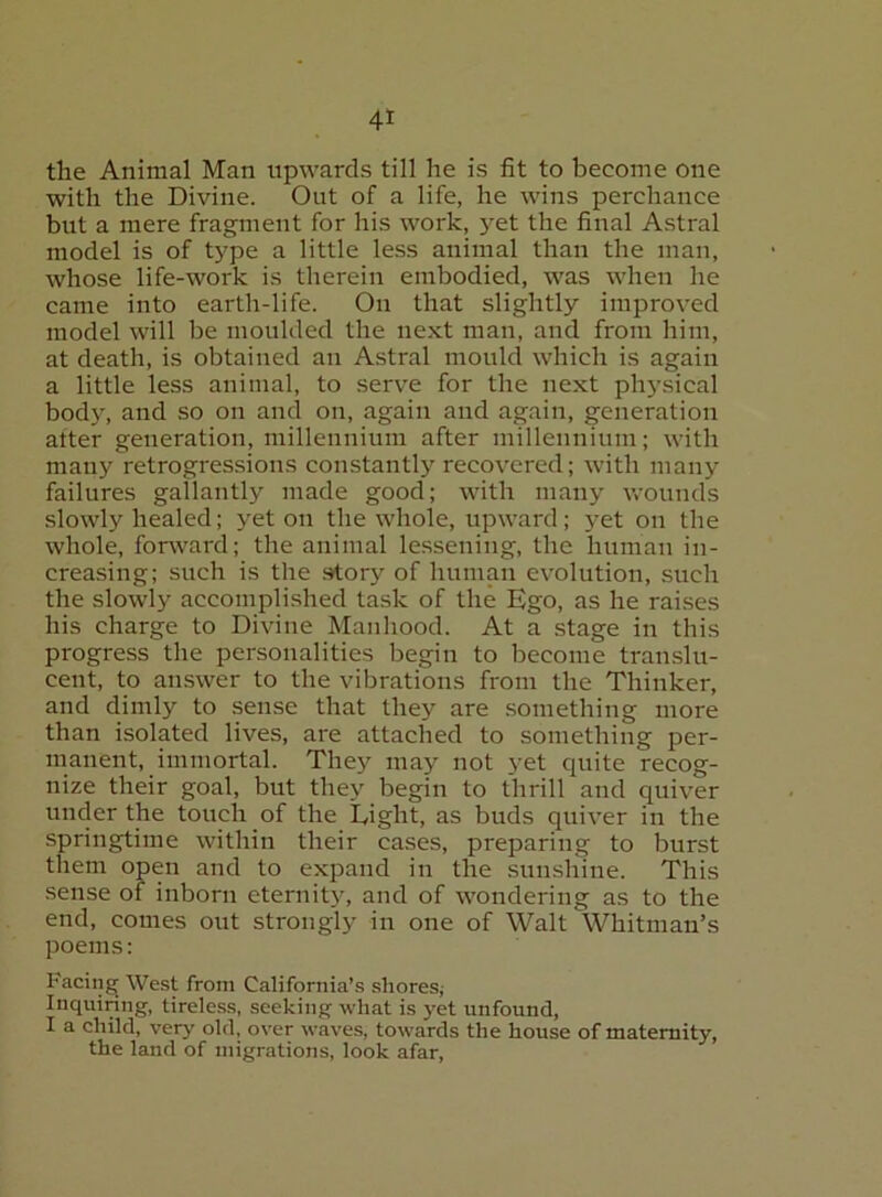the Animal Man upwards till he is fit to become one with the Divine. Out of a life, he wins perchance but a mere fragment for his work, yet the final Astral model is of type a little less animal than the man, whose life-work is therein embodied, was when he came into earth-life. On that slightly improved model will be moulded the next man, and from him, at death, is obtained an Astral mould which is again a little less animal, to serve for the next physical bod}% and so on and on, again and again, generation alter generation, millennium after millennium; with many retrogressions constantly recovered; with many failures gallantly made good; with many wounds slowly healed; yet on the whole, upward; yet on the whole, forward; the animal lessening, the human in- creasing; such is the .story of human evolution, such the slowly accomplished task of the Ego, as he raises his charge to Divine Manhood. At a stage in this progress the personalities begin to become translu- cent, to answer to the vibrations from the Thinker, and dimly to sense that they are something more than isolated lives, are attached to something per- manent, immortal. They may not yet quite recog- nize their goal, but they begin to thrill and quiver under the touch of the Light, as buds quiver in the springtime within their cases, preparing to burst them open and to expand in the sunshine. This sense of inborn eternity, and of wondering as to the end, comes out strongly in one of Walt Whitman’s poems: Facing West from California’s shores; Inquiring, tireless, seeking what is yet unfound, I a child, very old, over waves, towards the house of maternity, the land of migrations, look afar.