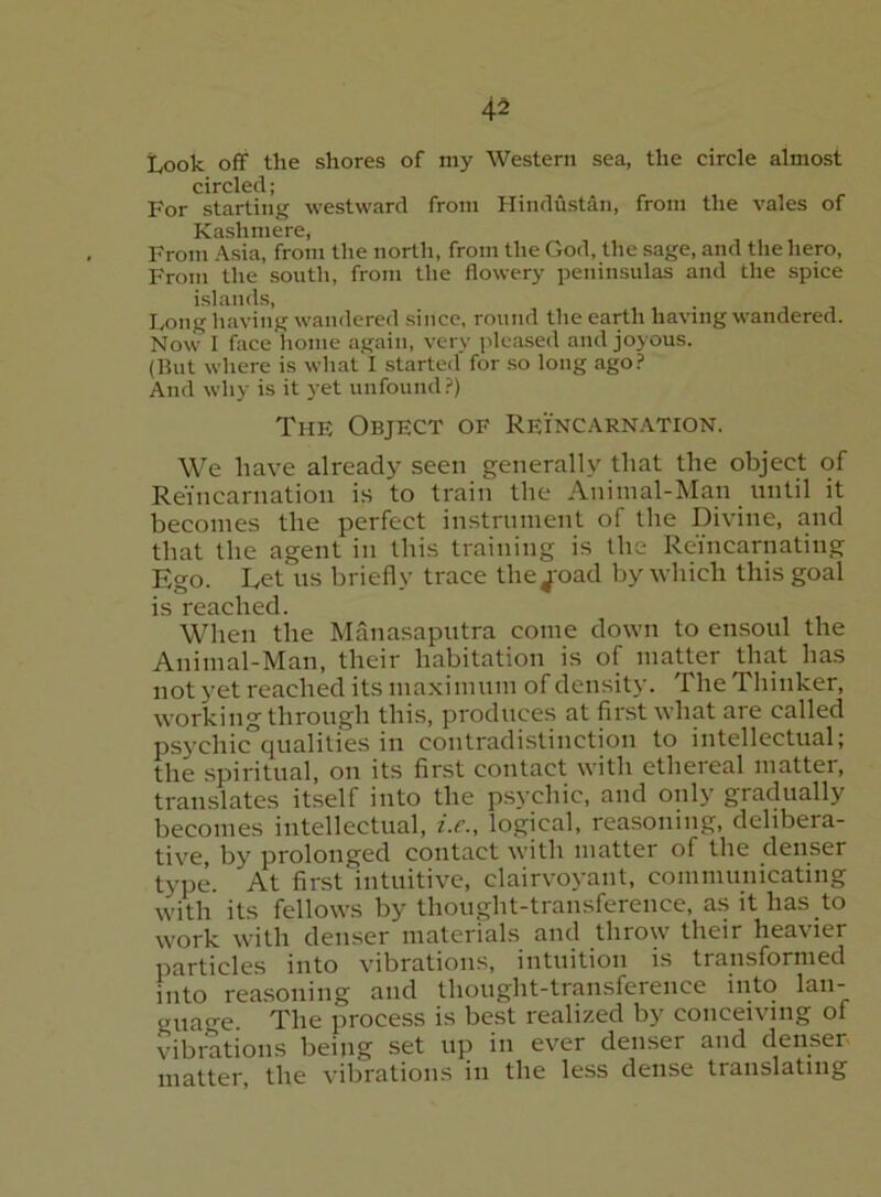 Look off the shores of my Western sea, the circle almost circled; For starting westward from Hindustan, from the vales of X^3sli mere From Asia, from the north, from the God, the sage, and the hero. From the south, from the flowery peninsulas and the spice islands. Long having wandered since, round the earth having wandered. Now I face home again, very pleased and joyous. (But where is what I started for so long ago.=“ And wliy is it yet unfound?) The Object of Reincarnation. We have already seen generally that the obj’ect of Reincarnation is to train the Animal-Man until it becomes the perfect instrument of the Divine, and that the agent in this training is the Reincarnating Ego. Let us briefly trace thej'oad by which this goal is reached. When the Manasaputra come down to ensoul the Animal-Man, their habitation is of matter that has not yet reached its maxi mum of density. The Thinker, working through thi.s, produces at first what are called psycliic°qualities in contradi.stinction to intellectual; the spiritual, on its finst contact with ethereal matter, translates itself into the psychic, and only gradually becomes intellectual, i.c., logical, reasoning, delibera- tive, by prolonged contact with matter of the denser type. At first intuitive, clairvoyant, conimunicating with its fellows by thought-transference, as it has to work with denser materials and throw their heavier particles into vibrations, intuition is transformed into reasoning and thought-transference into lan- guage. The process is best realized by conceiving of vibrations being set up in ever denser and denser matter, the vibrations in the less dense translating