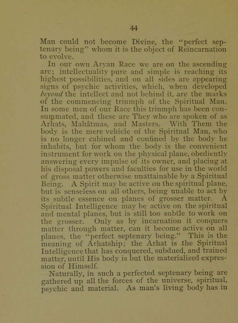 Man could not become Divine, the “perfect sep- tenary being” whom it is the object of Reincarnation to evolve. In our own Aryan Race we are on the ascending arc; intellectuality pure and simple is reaching its highest possibilities, and on all sides are appearing .signs of psychic activities, which, when dev^eloped beyond the intellect and not behind it, are the marks of the commencing triumph of the Spiritual Man. In some men of our Race this triumph has been con- suijimated, and these are They who are spoken of as Arhats, Mahatmas, and Masters. Whth Them the body is the mere vehicle of the Spiritual Man, who is no longer cabined and confined by the body he inhabits, but for whom the body is the convenient instrument for work on the physical plane, obediently answering every impulse of its owner, and placing at his disposal powers and faculties for use in the world of gross matter otherwise unattainable by a Spiritual Being. A Spirit may be active on the spiritual plane, but is senseless on all others, being unable to act by its .subtle essence on planes of grosser matter. A Spiritual Intelligence may be active on the spiritual and mental planes, but is still too subtle to work on the gros.ser. Only as by incarnation it conquers matter through matter, can it become active on all planes, the “perfect septenary being.” This is the meaning of Arhatship; the Arhat is .the Spiritual Intelligence that has conquered, subdued, and trained matter, until His body is but the materialized expres- sion of Himself. Naturally, in such a perfected septenary being are gathered up all the forces of the universe, spiritual, psychic and material. As man’s living body has in