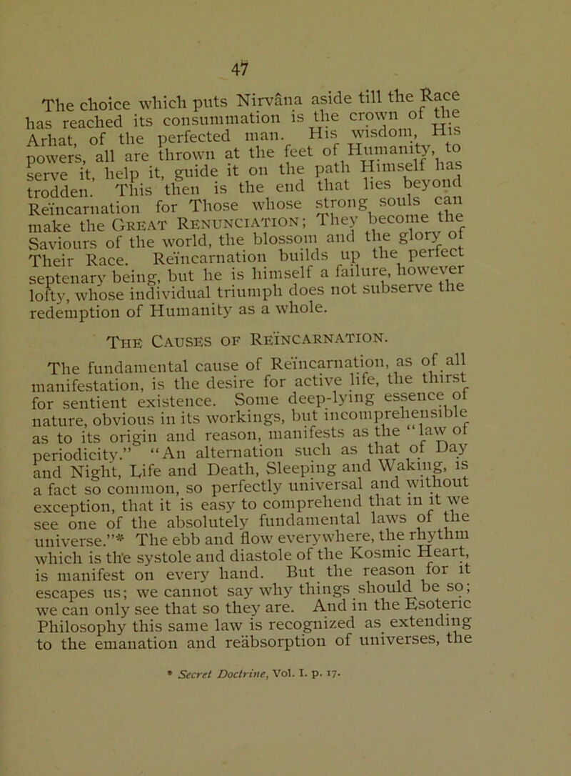 The choice which puts Nirvana aside till the Race has reached its consummation is the crown of Uie Arhat, of the perfected man. His wisdom His powers, all are thrown at the fcet serve it, help it, guide it on the path Himself has trodden. This then is the end that lies beyopd Reincarnation for Those whose make the Great Renunciation; They become the Saviours of the world, the blossom and the glory ot Their Race. Reincarnation builds up the periect septenary being, but he is himself a failure, i^owever lofty, whose individual triumph does not subserve the redemption of Humanity as a whole. The Causes of Reincarnation. The fundamental cause of Reincarnation, as of all manifestation, is the desire for active life, the thirst for sentient existence. Some deep-lying essence ot nature, obvious in its workings, but incoinprehensible as to its origin and reason, manife.sts as the law ot periodicity.” “An alternation such as that ot Day and Night, Life and Death, Sleeping and Waking, is a fact so common, so perfectly universal and without exception, that it is easy to comprehend that m it we see one of the absolutely fundamental laws ot the universe.”* The ebb and flow everywhere, the r^thm which is the systole and diastole of the Kosmic Heart, is manifest on eveiy hand. But^ the reason for it escapes us; we cannot say why things should be so; we can only see that so they are. And in the Esoteric Philosophy this same law is recognized as extending to the emanation and reabsorption of universes, the