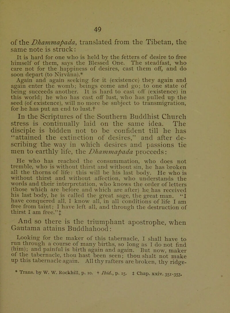 of the Dhajnmapada, translated from the Tibetan, the same note is struck; It is hard for one who is held by the fetters of desire to free himself of them, sa3’s the Blessed One. The steadfast, who care not for the happiness of desires, cast them off, and do soon depart (to Nirvana).* Again and again seeking for it (existence) they again and again enter the womb; beings come and go; to one state of being succeeds another. It is hard to casi oft’ (existence) in this world; he who has cast off lust, who has pulled up the seed (of existence), will no more be subject to transmigration, for he has put an end to lust.t In the Scriptures of the Southern Buddhist Church stress is continuallj’ laid on the same idea. The disciple is bidden not to be confident till he has “attained the extinction of desires,” and after de- scribing the wa}'^ in which desires and passions tie men to earthly life, the D/tammapada proceeds: He who has reached the consummation, who does not tremble, who is without thirst and without sin, he has broken all the thorns of life; this will be his last bodj-. He who is without thirst and without affection, who understands the words and their intemretation, who knows the order of letters (those which are before and which are after) he has received his last body, he is called the great sage, the great man. “I have conquered all, I know all, in all conditions of life I am free from taint; I have left all, and through the destruction of thirst I am free.”| And SO there is the triumphant apostrophe, when Gautama attains Buddhahood; Looking for the maker of this tabernacle, I shall have to run through a course of man}' births, so long as I do not find (him); and painful is birth again and again. But now, maker of the tabernacle, thou hast been seen; thou shalt not make up this tabernacle again. All thy rafters are broken, thy ridge- • Trans, by W. W. Rockhill, p. lo. + Ibid., p. 15. t Chap. xxiv. 351-353.