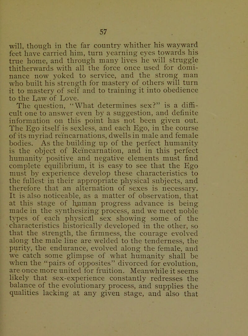 will, though in the far countrj^ whither his wayward feet have carried him, turn yearning eyes towards his true home, and through many lives he will struggle thitherwards with all the force once used for domi- nance now yoked to service, and the strong man who built his strength for mastery of others will turn it to mastery of self and to training it into obedience to the Law of Love. The question, “What determines sex?” is a diffi- cult one to answer even by a suggestion, and definite information on this point has not been given out. The Ego itself is sexless, and each Ego, in the course of its ni5Tiad reincarnations, dwells in male and female bodies. As the building up of the perfect humanity is the object of Reincarnation, and in this perfect humanity positive and negative elements must find complete equilibrium, it is easy to see that the Ego must bj'^ experience develop these characteristics to the fullest in their appropriate physical subjects, and therefore that an alternation of sexes is necessary. It is also noticeable, as a matter of observation, that at this stage of Eumaii progress advance is being made in the synthesizing process, and we meet noble types of each ph5'sical sex showing some of the characteristics historically developed in the other, so that the strength, the firmness, the courage evolved along the male line are welded to the tenderness, the purity, the endurance, evolved along the female, and we catch some glimpse of what humanity shall be when the “pairs of opposites” divorced for evolution, are once more united for fruition. Meanwhile it seems likely that sex-experience constantly redresses the balance of the evolutionary process, and supplies the qualities lacking at any given stage, and also that