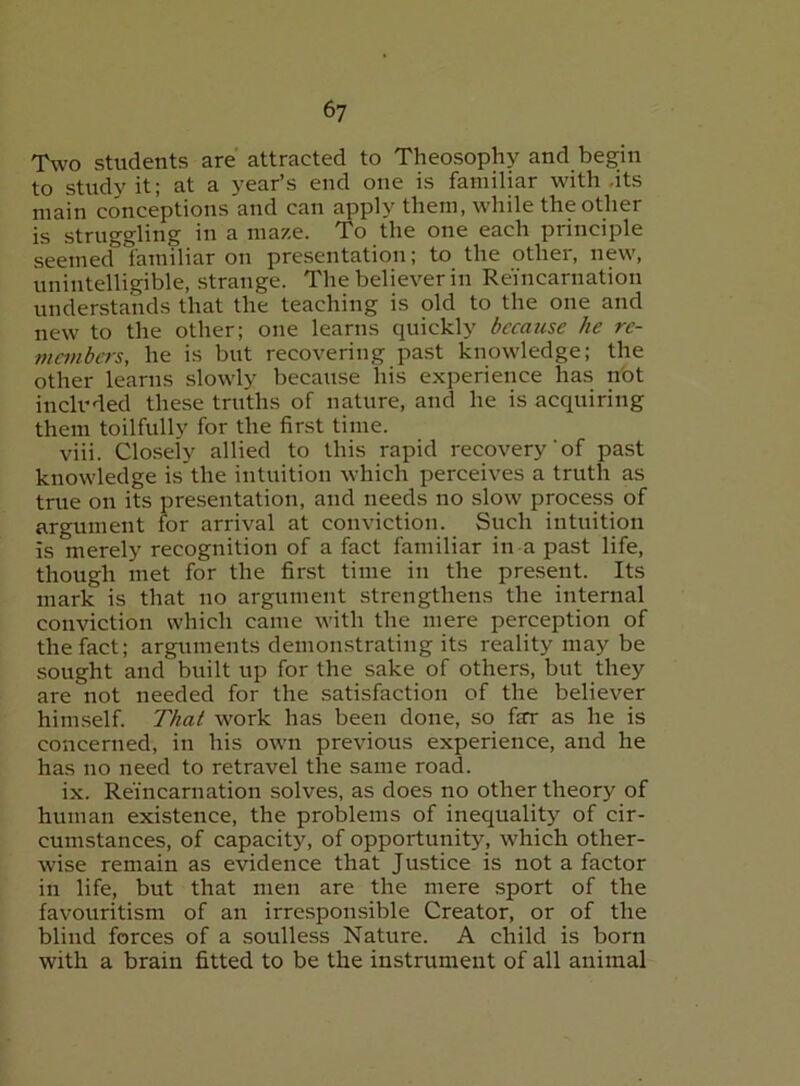 T\vo students are attracted to Theosophy and begin to study it; at a year’s end one is familiar with .its main conceptions and can apply them, while the other is struggling in a maze. To the one each principle seemed familiar on presentation; to the other, new, unintelligible, strange. The believer in Reincarnation understands that the teaching is old to the one and new to the other; one learns quickly because he rc- members, he is but recovering past knowledge; the other learns slowly because his experience has nbt included these truths of nature, and he is acquiring them toilfully for the first time. viii. Closely allied to this rapid recovery'of past knowledge is the intuition which perceives a truth as tnie on its presentation, and needs no slow process of argument for arrival at conviction. Such intuition is merely recognition of a fact familiar in a past life, though met for the first time in the present. Its mark is that no argument strengthens the internal conviction which came with the mere perception of the fact; arguments demonstrating its reality may be sought and built up for the sake of others, but they are not needed for the satisfaction of the believer himself. That work has been done, so far as he is concerned, in his own previous experience, and he has no need to retravel the same road. ix. Reincarnation solves, as does no other theory of human existence, the problems of inequality of cir- cumstances, of capacity, of opportunity, which other- wise remain as evidence that Justice is not a factor in life, but that men are the mere sport of the favouritism of an irresponsible Creator, or of the blind forces of a soulless Nature. A child is born with a brain fitted to be the instrument of all animal
