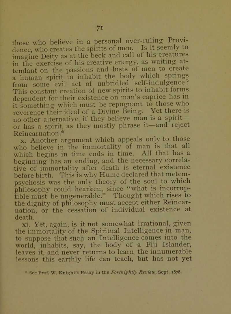 those who believe in a personal over-ruling Provi- dence, who creates the spirits of men. Is it seemly to imagine Deity as at the beck and call of his creatures in the exercise of his creative energy, as waiting at- tendant on the passions and lusts of men to create a liuman spirit to inhabit the body which springs from some evil act of unbridled self-indulgence? This constant creation of new spirits to inhabit forms dependent for their existence on man’s caprice has in it something which must be repugnant to those who reverence their ideal of a Divine Being. Yet there is no other alternative, if they believe man is a spirit— or has a spirit, as they mostly phrase it—and reject Reincarnation.* X. Another argument which appeals only to those who believe in the immortality of man is that all which begins in time ends in time. All that has a beginning has an ending, and the necessary correla- tive of immortality after death is eternal existence before birth. This is why Hume declared that metem- psychosis was the only theory of the soul to which philosophy could hearken, since “what is incorrup- tible must be ungenerable.” Thought which rises to the dignity of philosophy must accept either Reincar- nation, or the cessation of individual existence at death. xi. Yet, again, is it not somewhat irrational, given the immortality of the Spiritual Intelligence in man, to suppose that such an Intelligence conies into the world, inhabits, say, the body of a Fiji Islander, leaves it, and never returns to learn the innumerable lessons this earthly life can teach, but has not yet • See Prof. VV. Knight’s Essay in the Fortnightly Review, Sept. 1878.