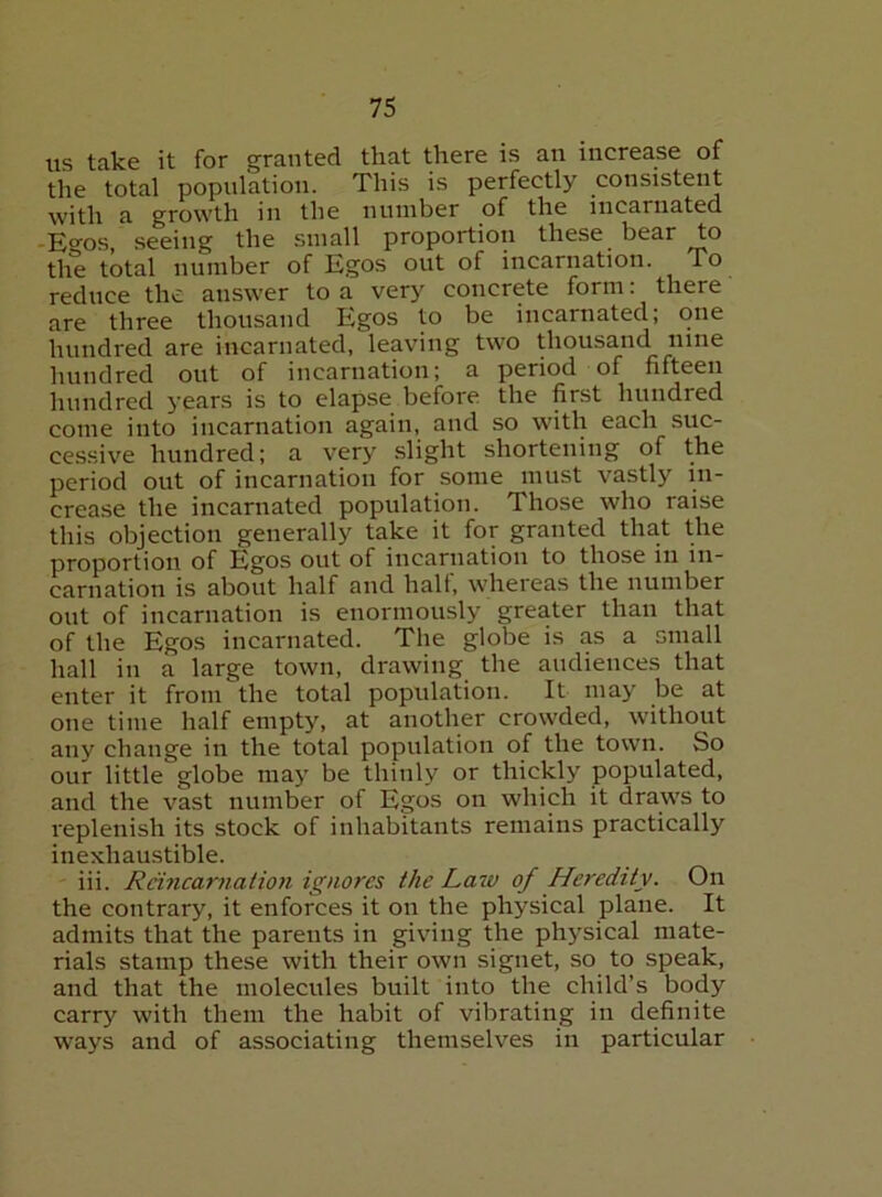 iis take it for granted that there is an increase of the total population. This is perfectly consistent with a growth in the number of the incarnated -E°-os, .seeing the small proportion these bear to the total number of Egos out of incarnation. To reduce the answer to a very concrete form: there are three thousand Egos to be incarnated; one hundred are incarnated, leaving two thousand nine hundred out of incarnation; a period of fifteen hundred years is to elapse before the first hundred come into incarnation again, and so with each suc- cessive hundred; a very slight shortening of the period out of incarnation for some must vastly in- crease the incarnated population. Those who raise this objection generally take it for granted that the proportion of Egos out of incarnation to those in in- carnation is about half and hall, whereas the number out of incarnation is enormously greater than that of the Egos incarnated. The globe is as a small hall in a large town, drawing the audiences that enter it from the total population. It may be at one time half empty, at another crowded, without any change in the total population of the town. So our little globe may be thinly or thickly populated, and the vast number of Egos on which it draws to replenish its stock of inhabitants remains practically inexhaustible. iii. Rnnearnation ignores the Law of Heredity. On the contrary, it enforces it on the physical plane. It admits that the parents in giving the physical mate- rials stamp these with their own signet, so to speak, and that the molecules built into the child’s body carry with them the habit of vibrating in definite ways and of associating themselves in particular