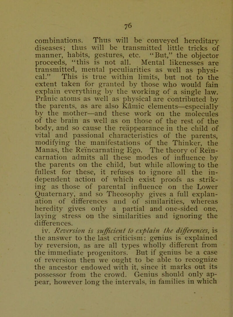 combinations. Thus will be conveyed hereditary diseases; thus will be transmitted little tricks of manner, habits, ge.stures, etc. “But,” the objector proceeds, “this is not all. Mental likene.sses are transmitted, mental peculiarities as well as physi- cal.” This is true within limits, but not to the extent taken for granted by those who would fain explain everything by the working of a single law. Pranic atoms as well as physical are contributed by the parents, as are also Kainic elements—e.specially by the mother—and these work on the molecules of the brain as well as on those of the rest of the body, and so cause the reappearance in the child of vital and passional characteri.stics of the parents, modifying the manifestations of the Thinker, the Manas, the Reincarnating Ego. The theory of Rein- carnation admits all these modes of influence by the parents on the child, but while allowing to the fullest for these, it refuses to ignore all the in- dependent action of which exist proofs as strik- ing as those of parental influence on the Lower Quaternary, and .so Theosophy giv^es a full explan- ation of differences and of similarities, whereas heredity gives only a partial and one-sided one, laying stress on the similarities and ignoring the differences. iv. Reversion is sufficient to explam the differaices, is the answer to the last criticism: genius is e.xplained by reversion, as are all types wholly different from the immediate progenitors. But if genius be a case of reversion then we ought to be able to recognize the ancestor endowed with it, since it marks out its possessor from the crowd. Genius should only ap- pear, however long the intervals, in families in which