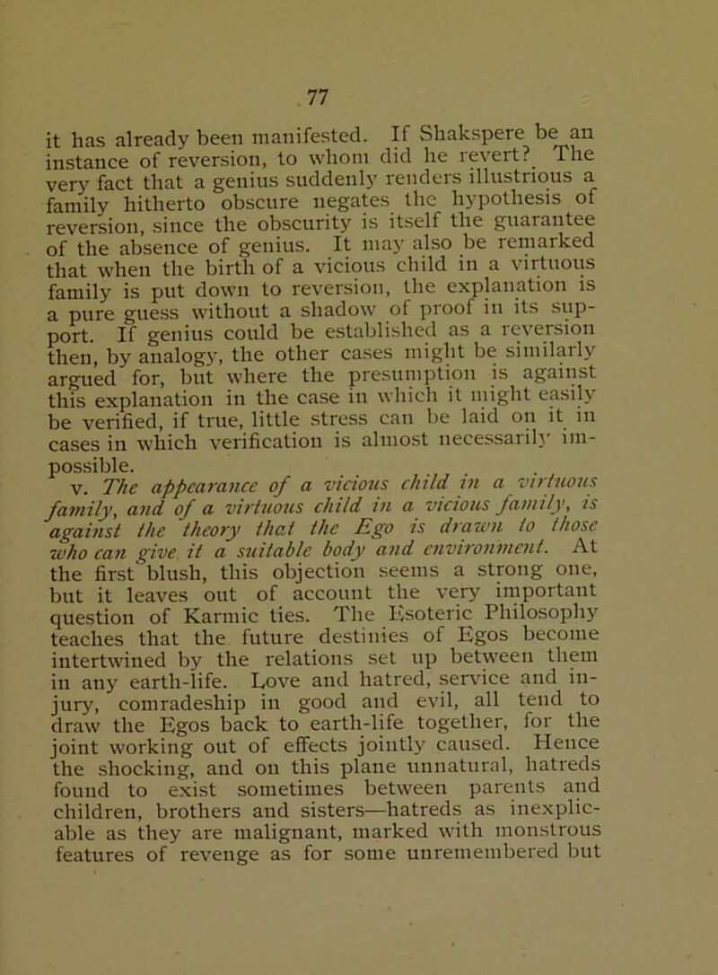 it has already been manifested. If Sliakspere be an instance of reversion, to whom did he i evertThe very fact that a genius suddenl}' renders illustrious a family hitherto obscure negates the hypothesis of reversion, since the obscurity is itself the guarantee of the absence of genius. It may also be remarked that when the birth of a vicious child in a virtuous family is put down to reversion, the explanation is a pure guess without a shadow of proof in its sup- port. If genius could be established as a reversion then, by analogy, the other cases might be similarly argued for, but where the presumption is against this explanation in the case in which it might easily be verified, if true, little stress can be laid on it in cases in which verification is almost necessarili' im- possible. V. The appearance of a vicious child m a virtuous family, and of a virtuous child in a vicious Jamily, is against the theory that the Ego is drawn to those who can give it a suitable body and environment. At the first blush, this objection seems a strong one, but it leaves out of account the very important question of Karmic ties. The Esoteric Philosophy teaches that the future destinies of Egos become intertwined by the relations set up between them in any earth-life. Love and hatred, servdee and in- jury, comradeship in good and evil, all tend to draw the Egos back to earth-life together, for the joint working out of effects jointly caused. Hence the shocking, and on this plane unnatural, hatreds found to exist sometimes between parents and children, brothers and sisters—hatreds as inexplic- able as they are malignant, marked with monstrous features of revenge as for some unremembered but