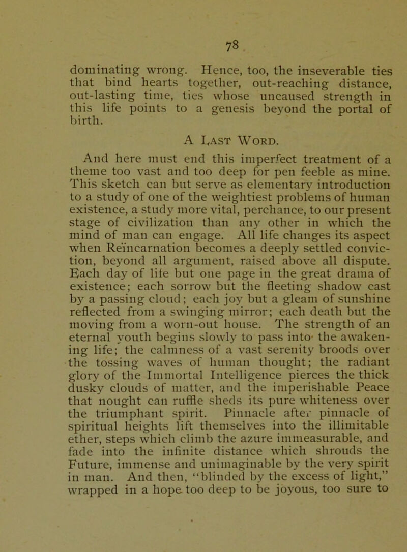 dominating wrong. Hence, loo, the inseverable ties that bind hearts togetlier, out-reaching distance, out-lasting time, ties whose uncaused strength in this life points to a genesis beyond the portal of birth. A L,.\sT Word. And here must end this imperfect treatment of a theme too vast and too deep for pen feeble as mine. This sketch can but serve as elementary introduction to a study of one of the weightiest problems of human existence, a study more vital, perchance, to our present stage of civilization than any other in which the mind of man can engage. All life changes its aspect when Reincarnation becomes a deeply settled convic- tion, beyond all argument, raised above all dispute. Each day of life but one page in the great drama of existence; each sorrow but the fleeting shadow cast b} a passing cloud; each joy but a gleam of sunshine reflected from a swinging mirror; each death but the moving from a worn-out house. The strength of an eternal youth begins slowly to pass into- the awaken- ing life; the calmness of a vast serenity broods over the tossing waves of human thought; the radiant glor}'^ of the Immortal Intelligence pierces the thick dusky clouds of matter, and the imperishable Peace that nought can ruffle sheds its pure whiteness over the triumphant .spirit. Pinnacle after pinnacle of spiritual heights lift themselves into the illimitable ether, steps which climb the azure immeasurable, and fade into the infinite distance which shrouds the Future, immense and unimaginable by the very spirit in man. And then, “blinded by the excess of light,” wrapped in a hope too deep to be joyous, too sure to