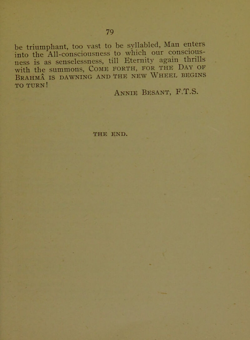 be triumphant, too vast to be syllabled, Man enters into the All-consciousness to which our conscious- ness is as senselessness, till Eternity again thrills with the summons. Come forth, for the Day of Brahma is dawning and the new Wheel begins TO TURN! Annie Besant, F.T.S. the end.