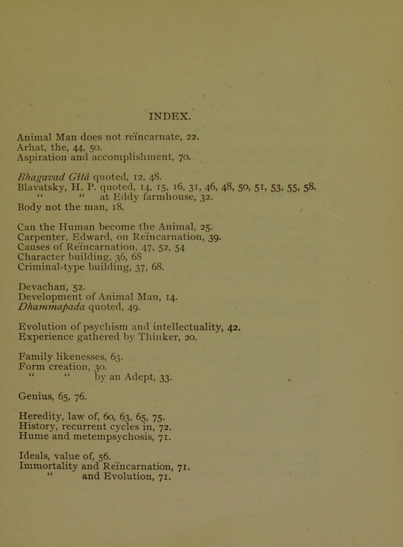 INDEX. Animal Man does not reincarnate, 22. Arhat, the, 44, 50. Aspiration and accoinplislmient, 70. Bhas;avad Gila quoted, 12, 48. Blavatsky, H. P. quoted, 14, 15. l6, 31, 46, 48, 50, 51, 53, 55, 58. “ “at Eddy farmhouse, 32. Body not the man, 18. , Can the Human become the Animal, 25. Carpenter, Edward, on Reincarnation, 39. Causes of Reincarnation, 47, 52, 54 Character building, 36, 68 Criminal-type building, 37, 68. Devachan, 52. Development of Animal Man, 14. Dhammapada quoted, 49. Evolution of psychism and intellectuality, 42. Experience gathered by Thinker, 20. Family likenesses, 63. Form creation, 30. “ “ by an Adept, 33. , Genius, 65, 76. Heredity, law of, 60, 63, 65, 75. History, recurrent cycles in, 72. Hume and metempsychosis, 71. Ideals, value of, 56. Immortality and Reincarnation, 71. “ and Evolution, 71.