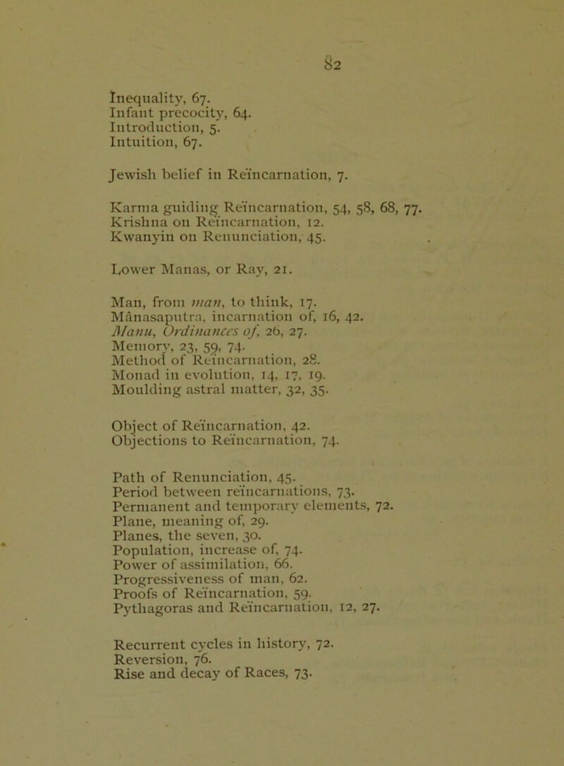 Infant precocit)’, 64. Introduction, 5. Intuition, 67. Jewish belief in Reincarnation, 7. Karma guiding Reincarnation, 54, 58, 68, 77. Krishna on Reincarnation, 12. Kwanyin on Renunciation, 45. Lower Manas, or Ray, 21. Man, from luati, to think, 17. Manasaputra, incarnation of, 16, 42. JManu, Ordinances of, 26, 27. Memory, 23, 59, 74. Method of Reincarnation, 28. Monad in evolution, 14, 17, 19. Moulding astral matter, 32, 35. Object of Reincarnation, 42. Objections to Reincarnation, 74. Path of Renunciation, 45. Period between reincarnations, 73. Permanent and temporary elements, 72. Plane, uieaning of, 29. Planes, the seven, 30. Population, increase of, 74. Power of assimilation, 66. Progressivene.ss of man, 62. Proofs of Reincarnation, 59. Pythagoras and Reincarnation, 12, 27. Recurrent cycles in history, 72. Reversion, 76. Rise and decay of Races, 73.