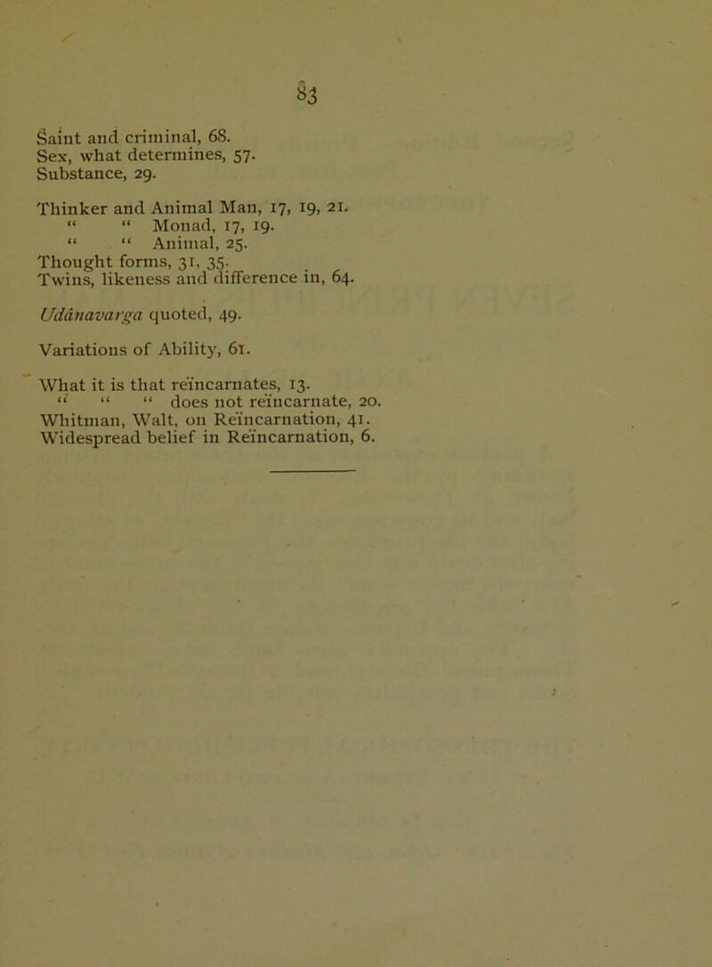 Sex, what detennines, 57. Substance, 29. Thinker and Animal Man, 17, 19, 21. “ “ Monad, 17, 19. “ “ Animal, 25. Thought forms, 31, 35; Twins, likene.ss and difference in, 64. Uddnavarga quoted, 49. Variations of Ability, 6t. What it is that reincarnates, 13. “ “ does not reincarnate, 20. Whitman, Walt, on Reincarnation, 41. Widespread belief in Reincarnation, 6.