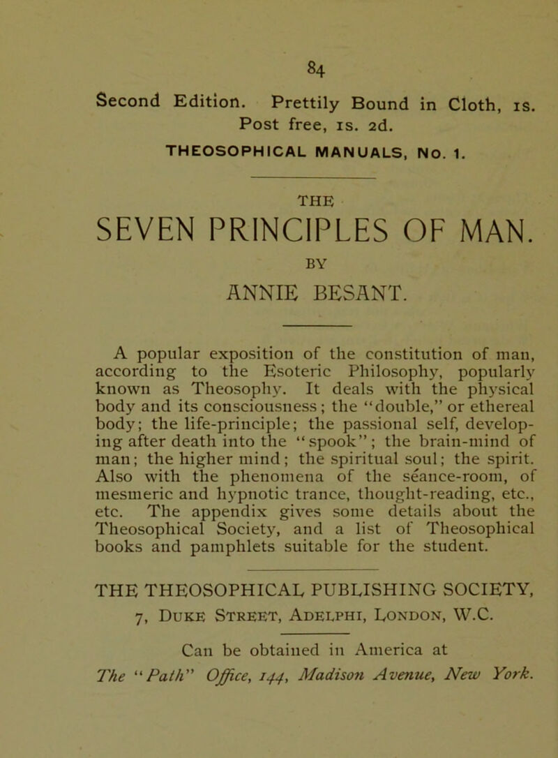 Second Edition. Prettily Bound in Cloth, is. Post free, is. 2d. THEOSOPHICAL MANUALS, NO. 1. THE SEVEN PRINCIPLES OF MAN. BY ANNIE BESANT. A popular exposition of the constitution of man, according to the Esoteric Philosophy, popular^' known as Theosophy. It deals with the physical body and its consciousness; the “double,” or ethereal body; the life-principle; the passional self, develop- ing after death into the “spook”; the brain-mind of man; the higher mind; the spiritual soul; the spirit. ALso with the phenomena of the seance-room, of mesmeric and hypnotic trance, thought-reading, etc., etc. The appendix gives some details about the Theosophical Society, and a list of Theosophical books and pamphlets suitable for the student. THE THEOSOPHICAL PUBLISHING SOCIETY, 7, Duke Street, Adelphi, London, W.C. Can be obtained in America at The Path Office, 144, Madison Avenue, New York.