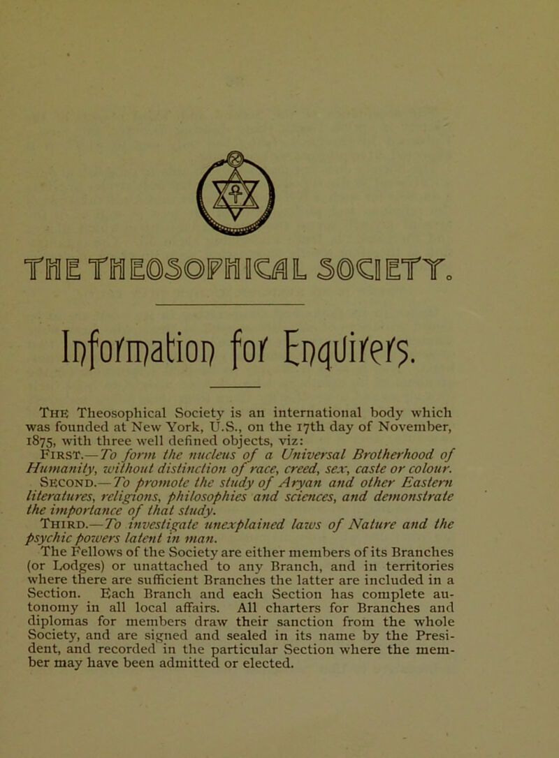 Tin E TM E0SOFIMI ICi^ L Ii)fom)al:iop fof Eoqiiii'ei'5. The Theosophical Society is an international body which was founded at New York, U.S., on the 17th day of November, 1875, with three well defined objects, viz: First.— To form ihe nucleus of a Universal Brotherhood of Humanity, without distinction of race, creed, sex, caste or colour. Second.— To promote the study of Aryan and other Eastern literatures, religions, philosophies and sciences, and demonstrate the importance of that study. Third.— To investigate unexplained laws of Nature and the psychic powers latent in man. The Fellows of the Society are either members of its Branches (or Lodges) or unattached to any Branch, and in territories where there are sufficient Branches the latter are included in a Section. Each Branch and each Section has complete au- tonomy in all local affairs. All charters for Branches and diplomas for members draw their sanction from the whole Society, and are signed and sealed in its name by the Presi- dent, and recorded in the particular Section where the mem- ber may have been admitted or elected.