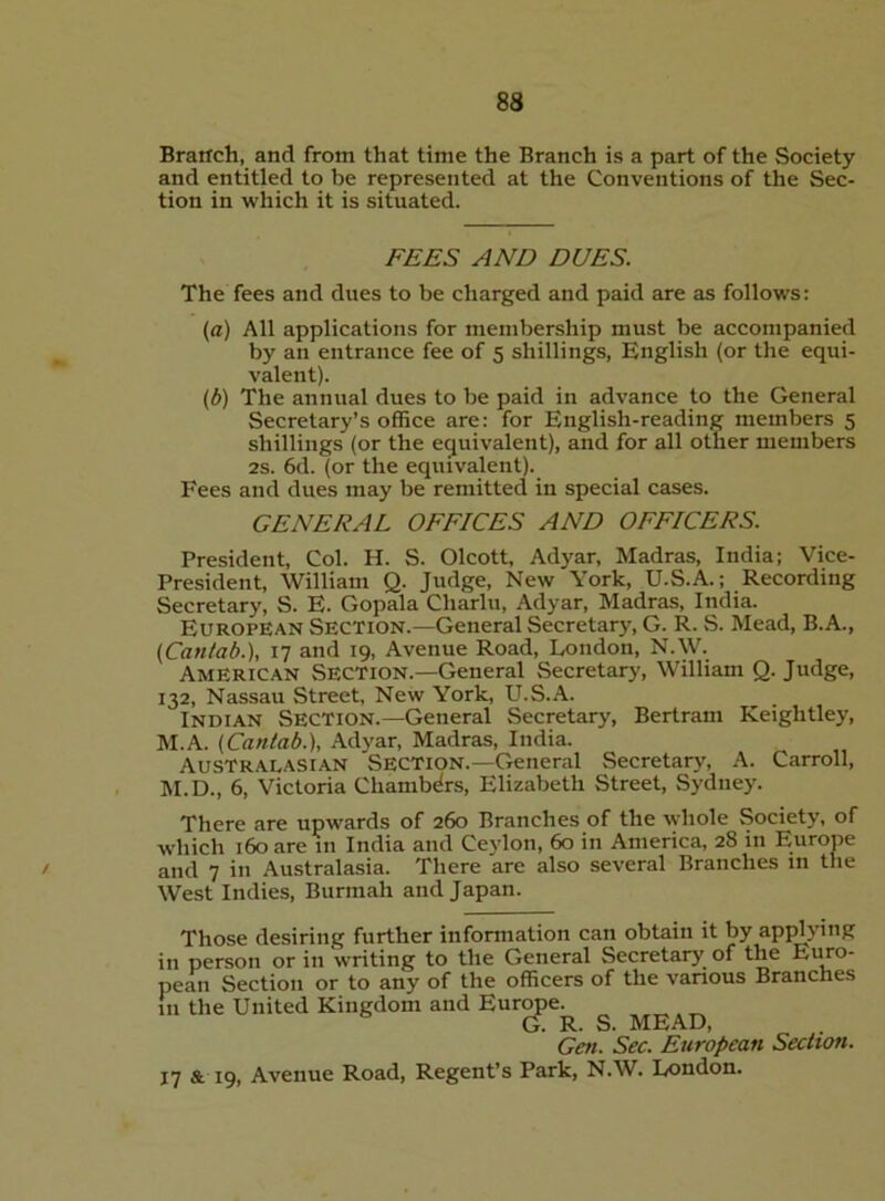 83 Brarrch, and from that time the Branch is a part of the Society and entitled to be represented at the Conventions of the Sec- tion in which it is situated. FEES AND DUES. The fees and dues to be charged and paid are as follows: (a) All applications for membership must be accompanied by an entrance fee of 5 shillings, English (or the equi- valent). (b) The annual dues to be paid in advance to the General Secretary’s office are: for English-reading members 5 shillings (or the equivalent), and for all other members 2s. 6d. (or the equivalent). Fees and dues may be remitted in special cases. GENERAL OFFICES AND OFFICERS. President, Col. H. S. Olcott, Adyar, Madras, India; Vice- President, William Q. Judge, New York, U.S.A.; Recording Secretary, S. E. Gopala Charlu, Adyar, Madras, India. European Section.—General Secretary, G. R. %S. Mead, B.A., (Cantab.), 17 and 19, Avenue Road, London, N.W. American Section.—General Secretary, William Q. Judge, 132, Nassau Street, New York, U.S.A. Indian Section.—General Secretary, Bertram Keightley, M.A. (Cantab.), Adyar, Madras, India. Australasian Section.—General Secretary, A. Carroll, M.D., 6, Victoria Chambers, Elizabeth Street, Sydney. There are upwards of 260 Branches of the whole Society, of which 160 are in India and Ceylon, 60 in America, 28 in Europe ' and 7 in Australasia. There are also several Branches in the West Indies, Burmah and Japan. Those desiring further information can obtain it by apjdying in person or in writing to the General Secretary of the Eiko- pean Section or to any of the officers of the various Branches in the United Kingdom and Europe. G. R. S. MEAD, Gen. Sec. European Section. 17 & 19, Avenue Road, Regent’s Park, N.W. London.