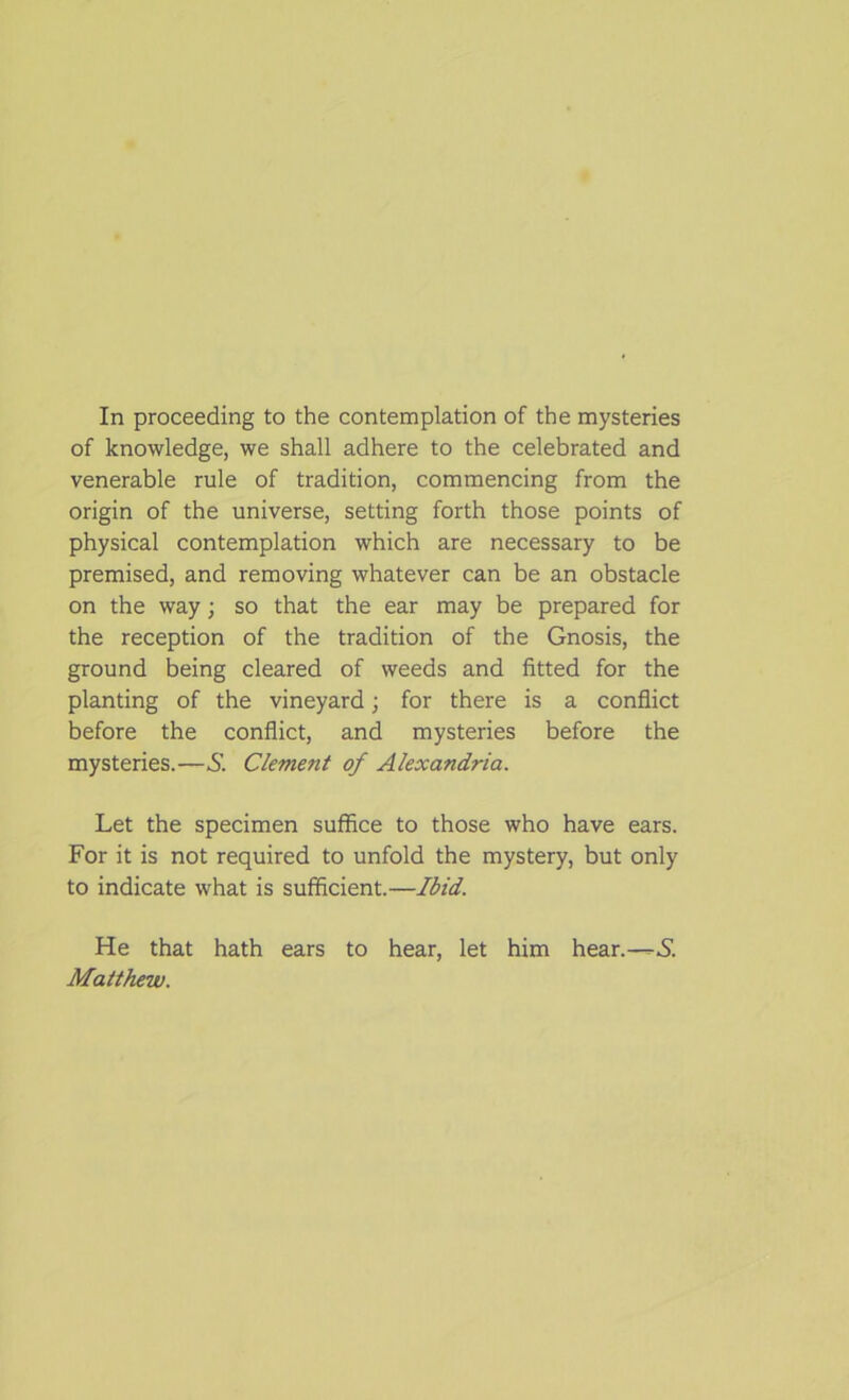 In proceeding to the contemplation of the mysteries of knowledge, we shall adhere to the celebrated and venerable rule of tradition, commencing from the origin of the universe, setting forth those points of physical contemplation which are necessary to be premised, and removing whatever can be an obstacle on the way; so that the ear may be prepared for the reception of the tradition of the Gnosis, the ground being cleared of weeds and fitted for the planting of the vineyard; for there is a conflict before the conflict, and mysteries before the mysteries.—S. Clement of Alexandria. Let the specimen suffice to those who have ears. For it is not required to unfold the mystery, but only to indicate what is sufficient.—Ibid. He that hath ears to hear, let him hear.-—.S. Matthew.